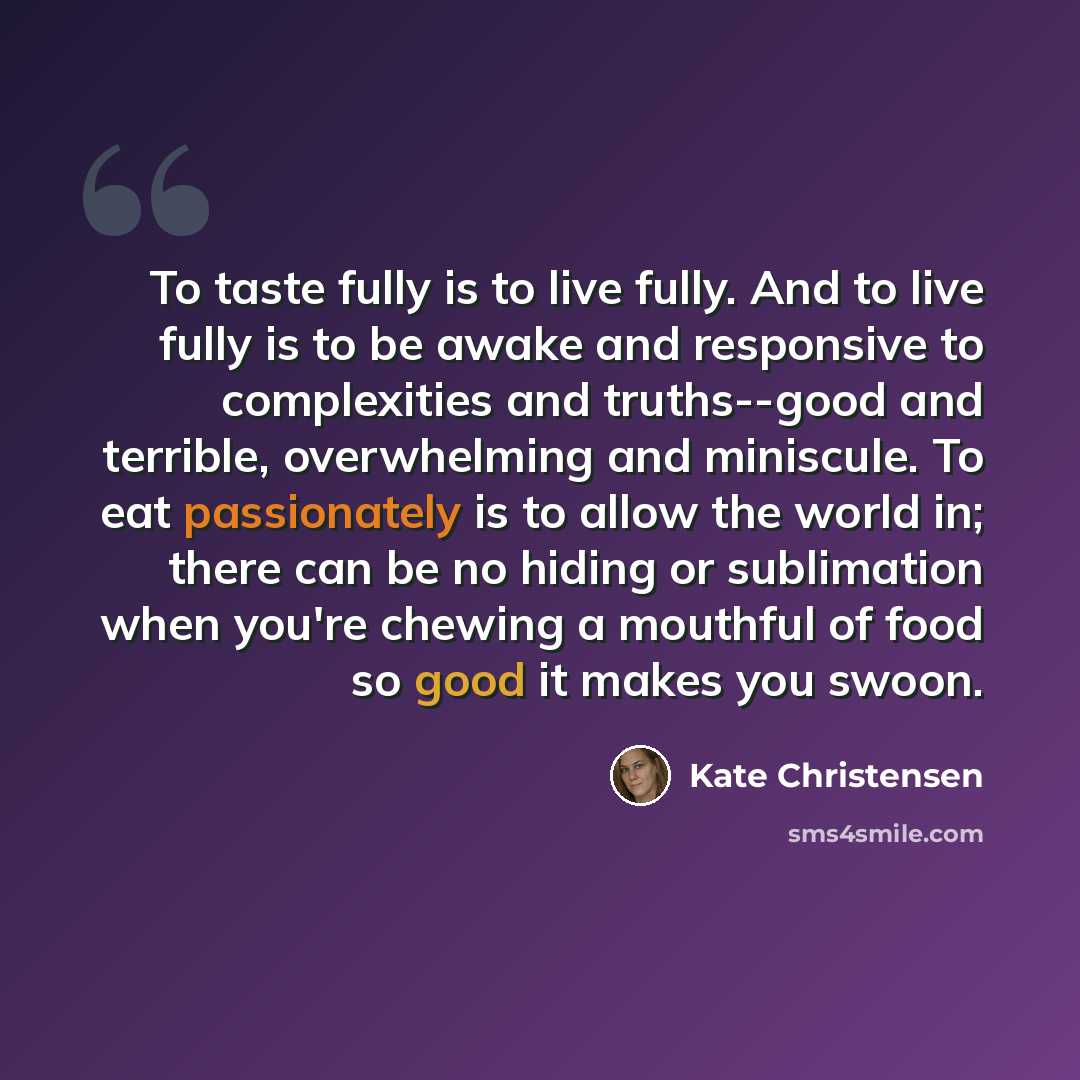 “To taste fully is to live fully. And to live fully is to be awake and responsive to complexities and truths--good and terrible, overwhelming and miniscule. To eat passionately is to allow the world in; there can be no hiding or sublimation when you're chewing a mouthful of food so good it makes…” quote by Kate Christensen