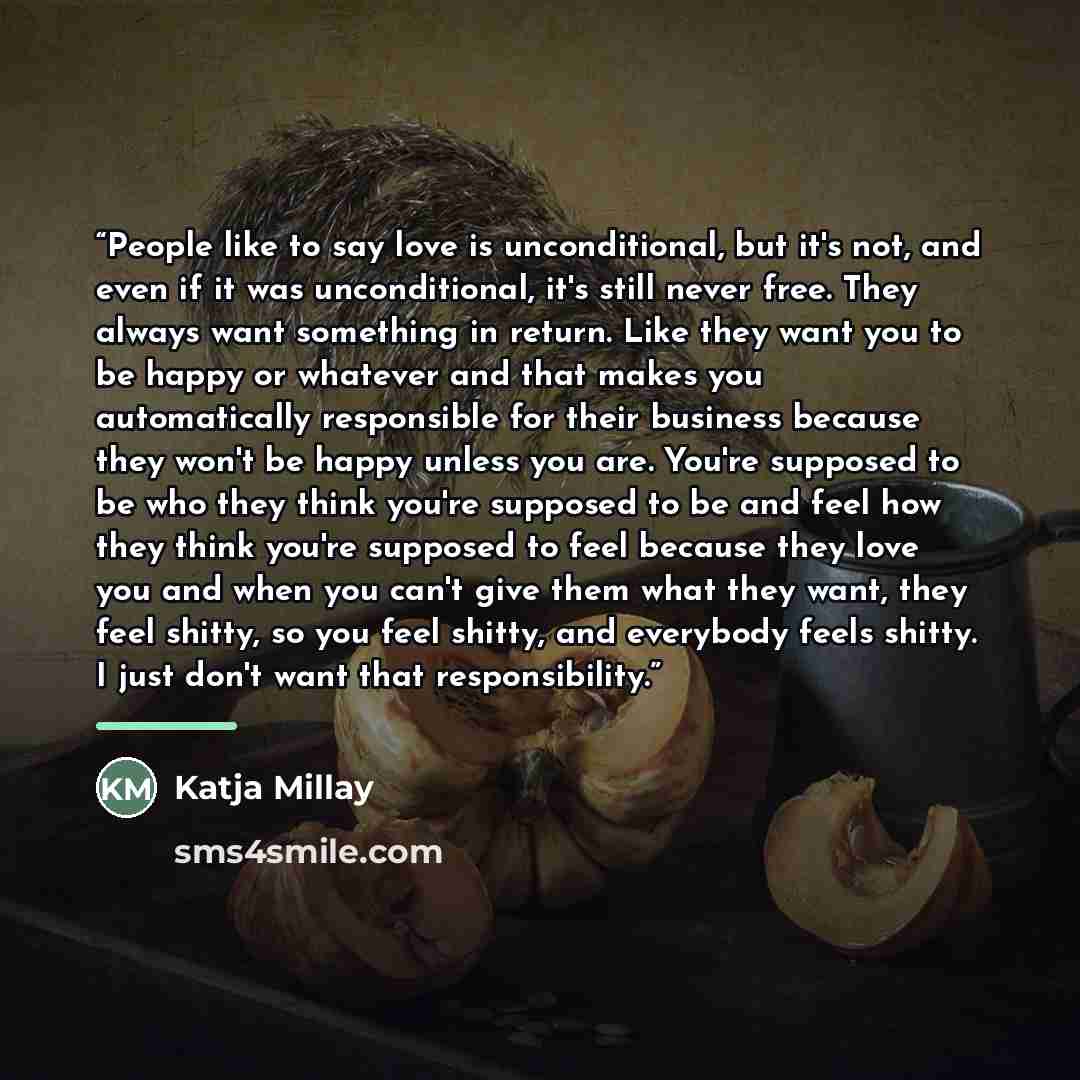 “People like to say love is unconditional, but it's not, and even if it was unconditional, it's still never free. They always want something in return. Like they want you to be happy or whatever and that makes you automatically responsible for their business because they won't be happy unless you…” quote by Katja Millay