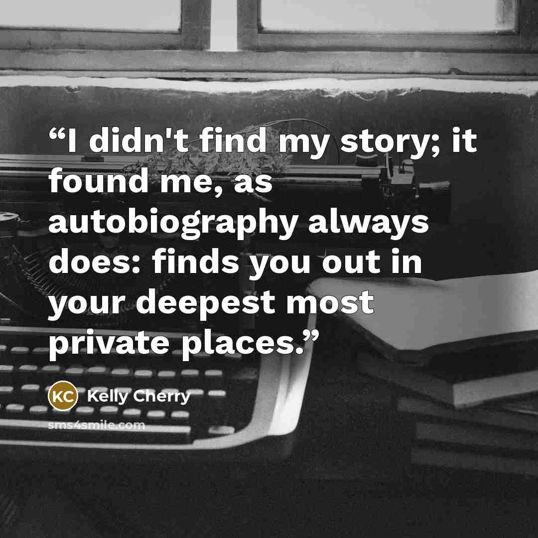 “I didn't find my story; it found me, as autobiography always does: finds you out in your deepest most private places.” quote by Kelly Cherry