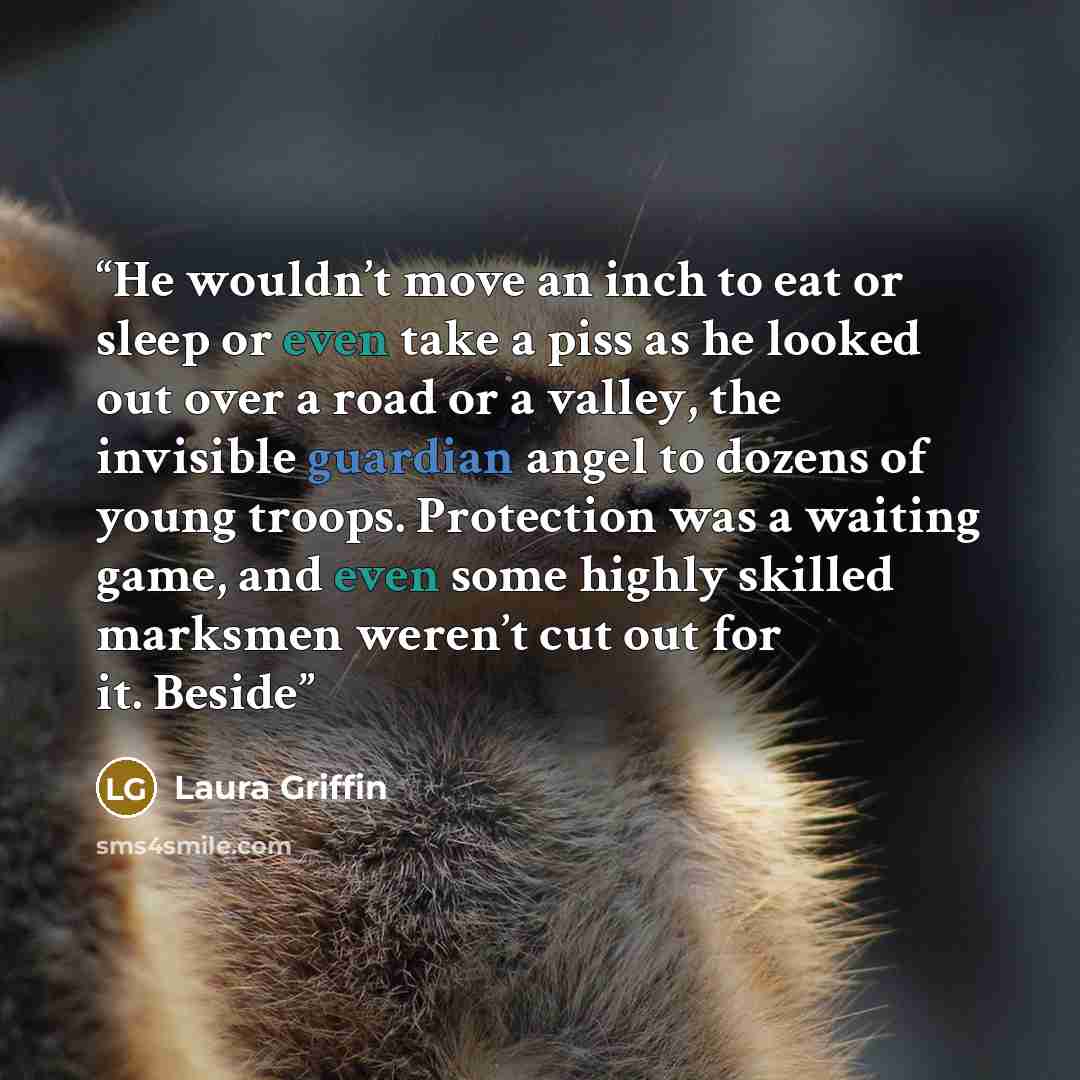“He wouldn’t move an inch to eat or sleep or even take a piss as he looked out over a road or a valley, the invisible guardian angel to dozens of young troops. Protection was a waiting game, and even some highly skilled marksmen weren’t cut out for it. Beside” quote by Laura Griffin