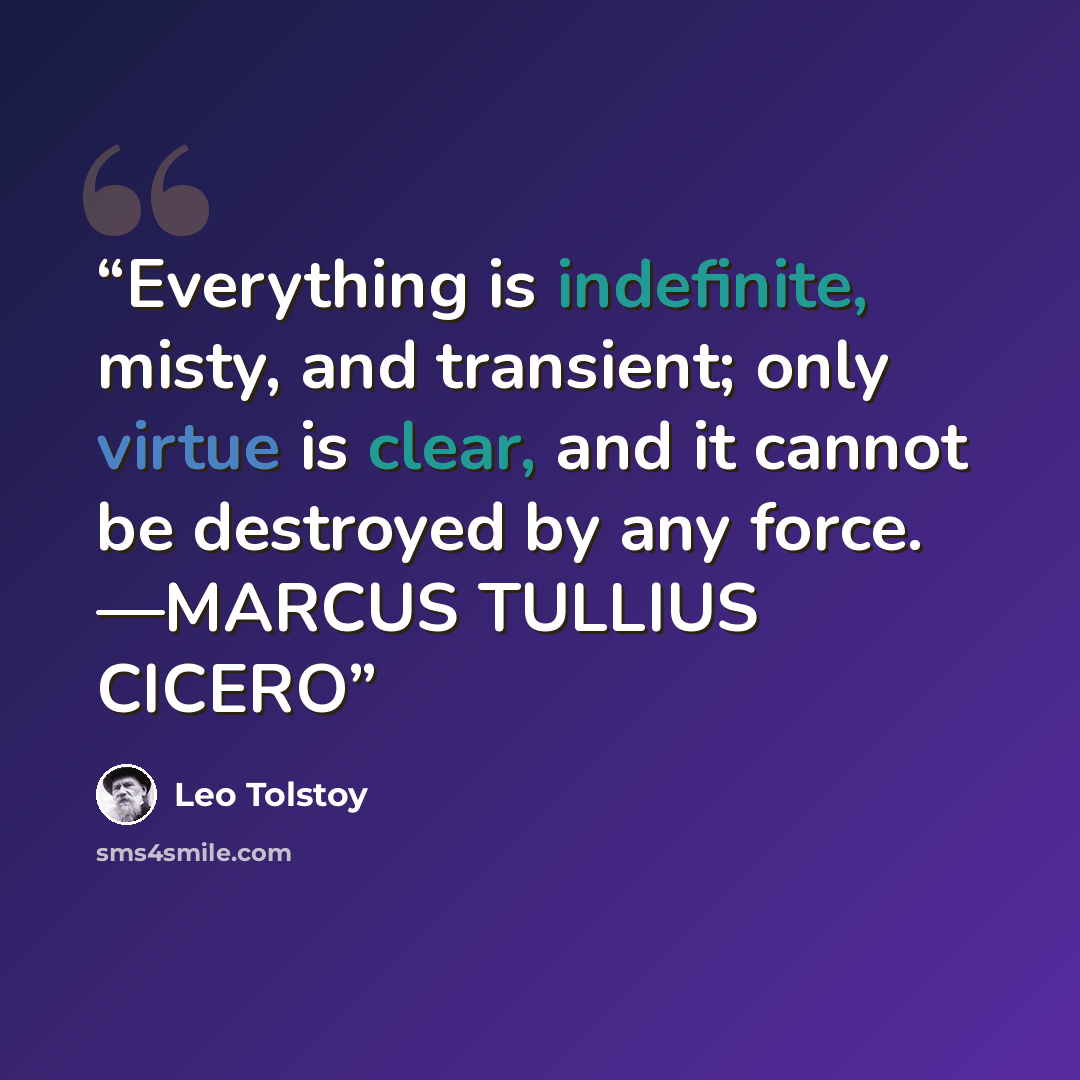 “Everything is indefinite, misty, and transient; only virtue is clear, and it cannot be destroyed by any force. —MARCUS TULLIUS CICERO” quote by Leo Tolstoy