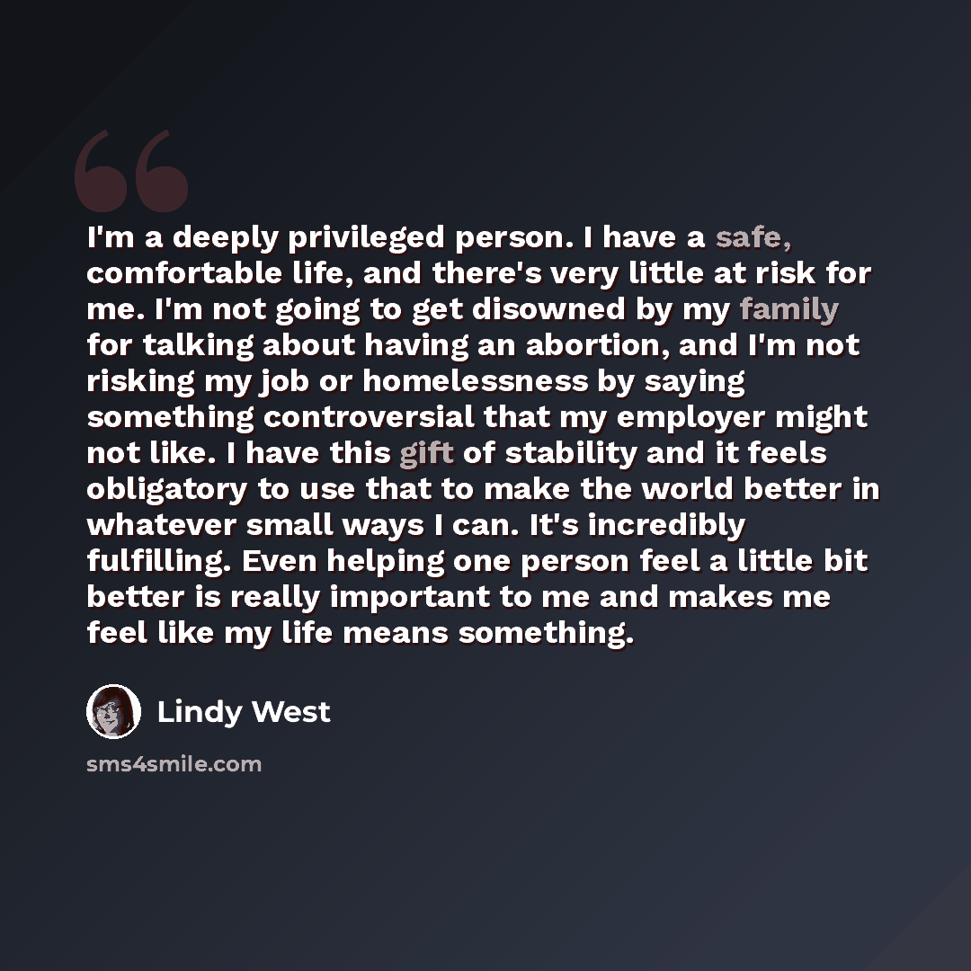 “I'm a deeply privileged person. I have a safe, comfortable life, and there's very little at risk for me. I'm not going to get disowned by my family for talking about having an abortion, and I'm not risking my job or homelessness by saying something controversial that my employer might not like. I…” quote by Lindy West