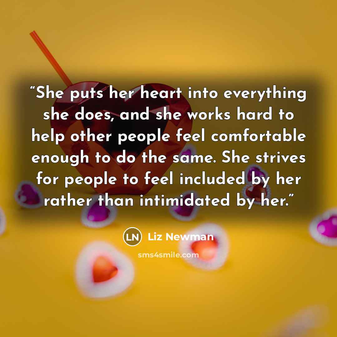 “She puts her heart into everything she does, and she works hard to help other people feel comfortable enough to do the same. She strives for people to feel included by her rather than intimidated by her.” quote by Liz Newman