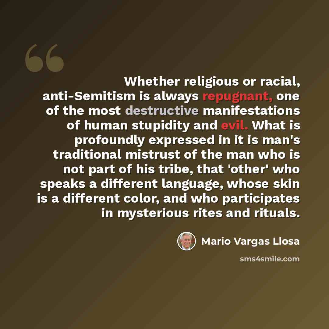 “Whether religious or racial, anti-Semitism is always repugnant, one of the most destructive manifestations of human stupidity and evil. What is profoundly expressed in it is man's traditional mistrust of the man who is not part of his tribe, that 'other' who speaks a different language, whose skin…” quote by Mario Vargas Llosa