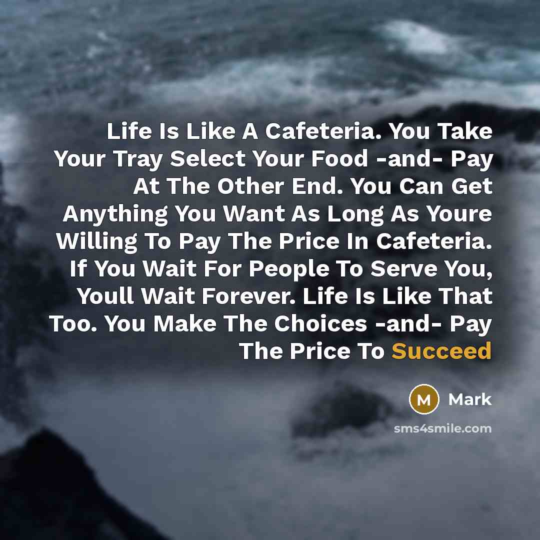 “Life Is Like A Cafeteria. You Take Your Tray Select Your Food -and- Pay At The Other End. You Can Get Anything You Want As Long As Youre Willing To Pay The Price In Cafeteria. If You Wait For People To Serve You, Youll Wait Forever. Life Is Like That Too. You Make The Choices -and- Pay The Price…” quote by Mark