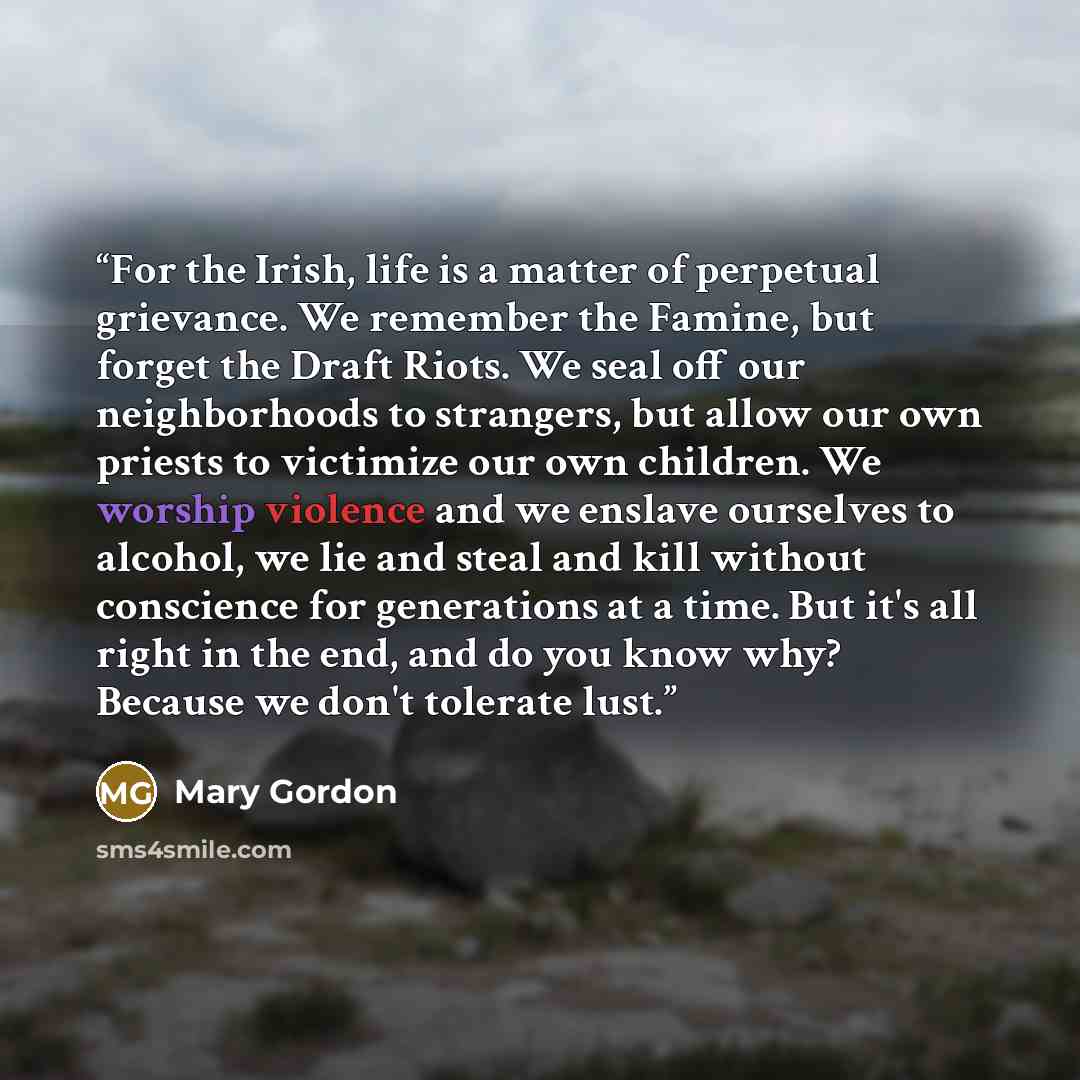 “For the Irish, life is a matter of perpetual grievance. We remember the Famine, but forget the Draft Riots. We seal off our neighborhoods to strangers, but allow our own priests to victimize our own children. We worship violence and we enslave ourselves to alcohol, we lie and steal and kill…” quote by Mary Gordon