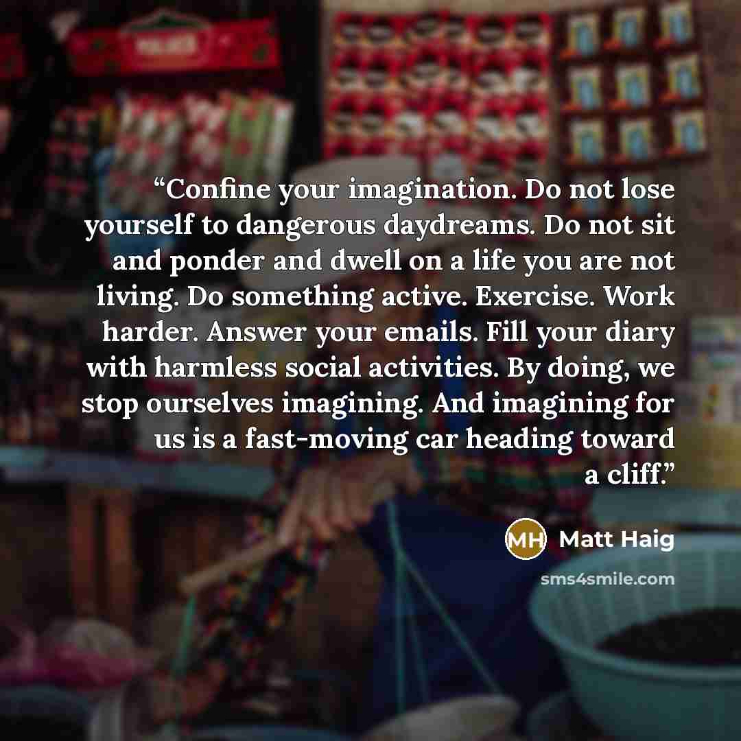 “Confine your imagination. Do not lose yourself to dangerous daydreams. Do not sit and ponder and dwell on a life you are not living. Do something active. Exercise. Work harder. Answer your emails. Fill your diary with harmless social activities. By doing, we stop ourselves imagining. And imagining…” quote by Matt Haig