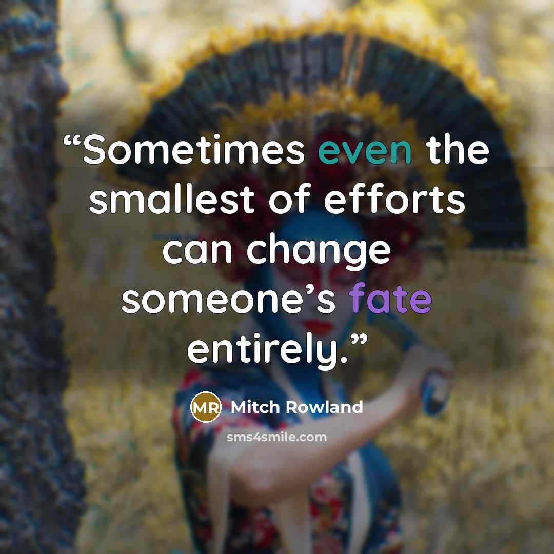 “Sometimes even the smallest of efforts can change someone’s fate entirely.” quote by Mitch Rowland