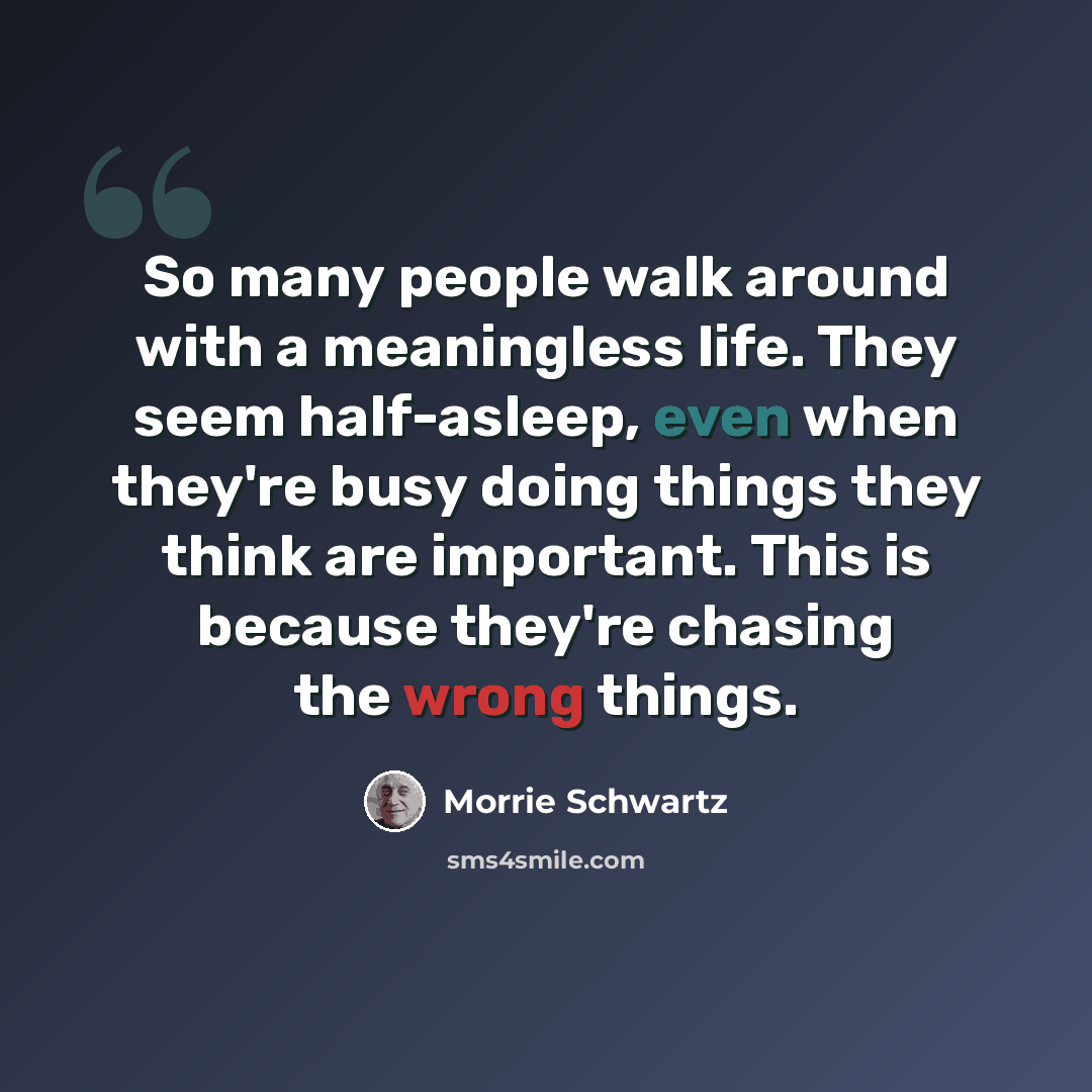 “So many people walk around with a meaningless life. They seem half-asleep, even when they're busy doing things they think are important. This is because they're chasing the wrong things.” quote by Morrie Schwartz