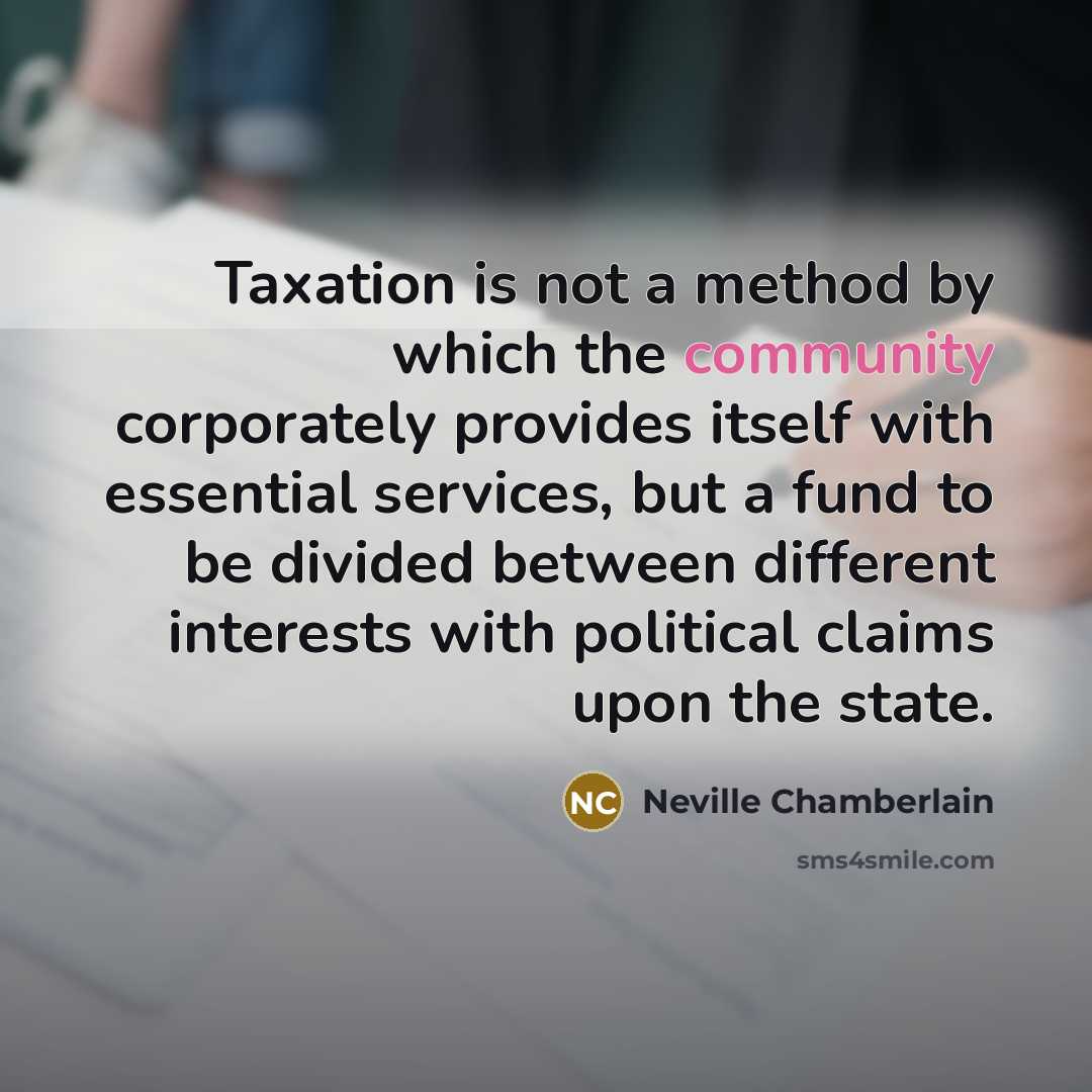 “Taxation is not a method by which the community corporately provides itself with essential services, but a fund to be divided between different interests with political claims upon the state.” quote by Neville Chamberlain