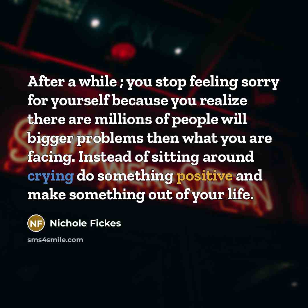 “After a while ; you stop feeling sorry for yourself because you realize there are millions of people will bigger problems then what you are facing. Instead of sitting around crying do something positive and make something out of your life.” quote by Nichole Fickes