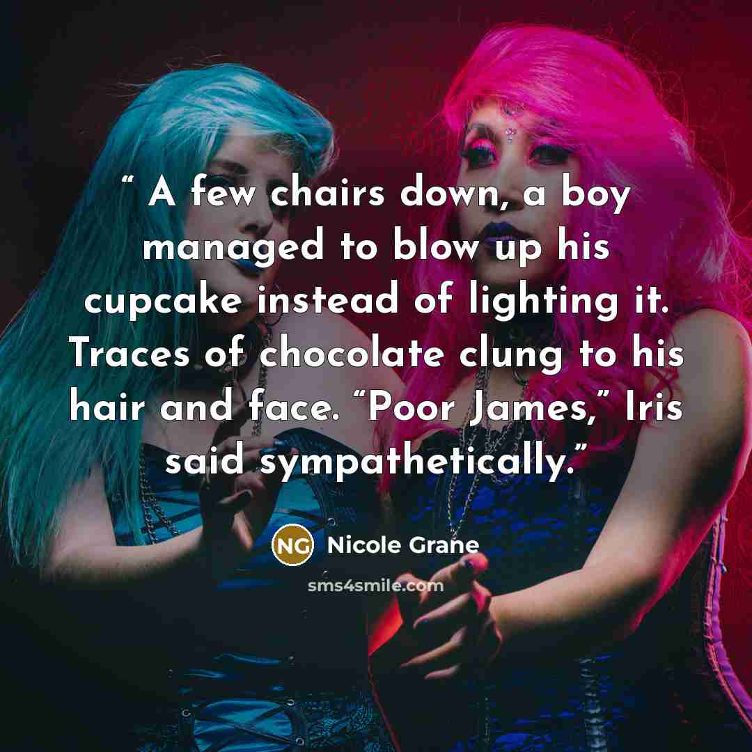 “A few chairs down, a boy managed to blow up his cupcake instead of lighting it. Traces of chocolate clung to his hair and face. “Poor James,” Iris said sympathetically.” quote by Nicole Grane