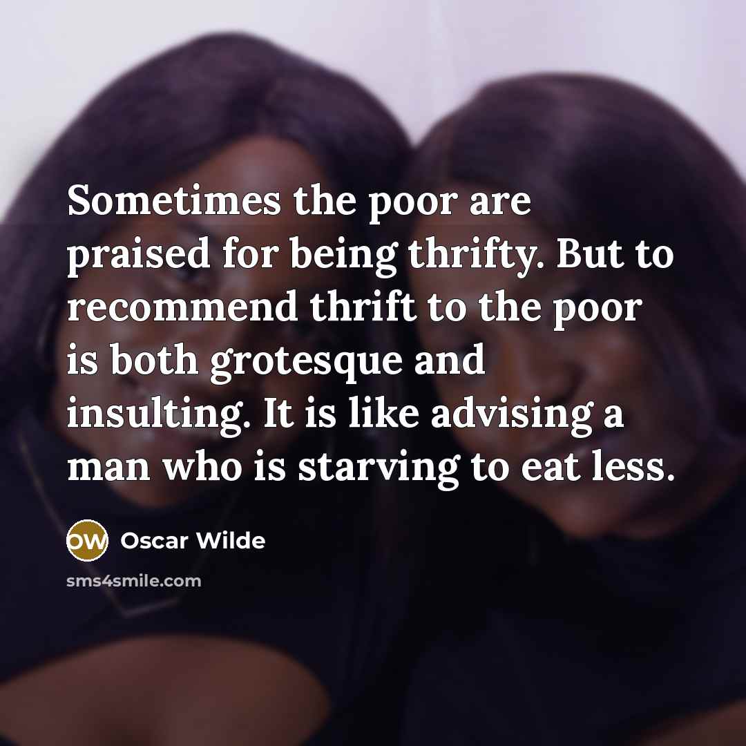 “Sometimes the poor are praised for being thrifty. But to recommend thrift to the poor is both grotesque and insulting. It is like advising a man who is starving to eat less.” quote by Oscar Wilde