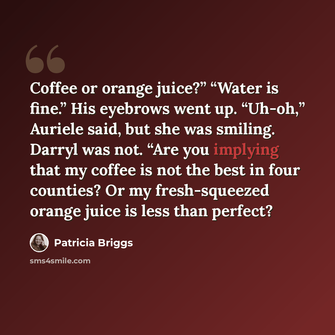 “Coffee or orange juice?” “Water is fine.” His eyebrows went up. “Uh-oh,” Auriele said, but she was smiling. Darryl was not. “Are you implying that my coffee is not the best in four counties? Or my fresh-squeezed orange juice is less than perfect?” quote by Patricia Briggs
