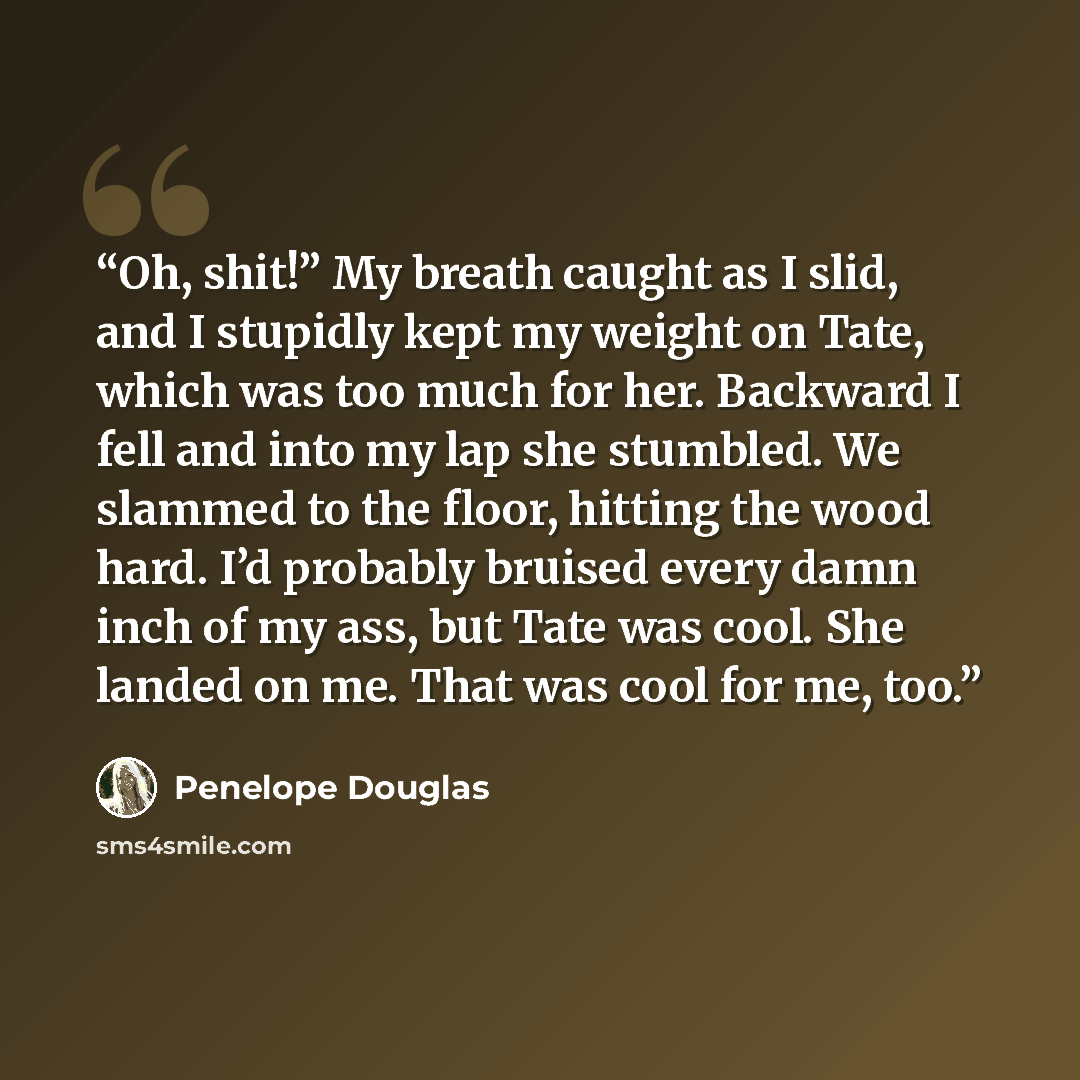 “Oh, shit!” My breath caught as I slid, and I stupidly kept my weight on Tate, which was too much for her. Backward I fell and into my lap she stumbled. We slammed to the floor, hitting the wood hard. I’d probably bruised every damn inch of my ass, but Tate was cool. She landed on me. That was cool…” quote by Penelope Douglas
