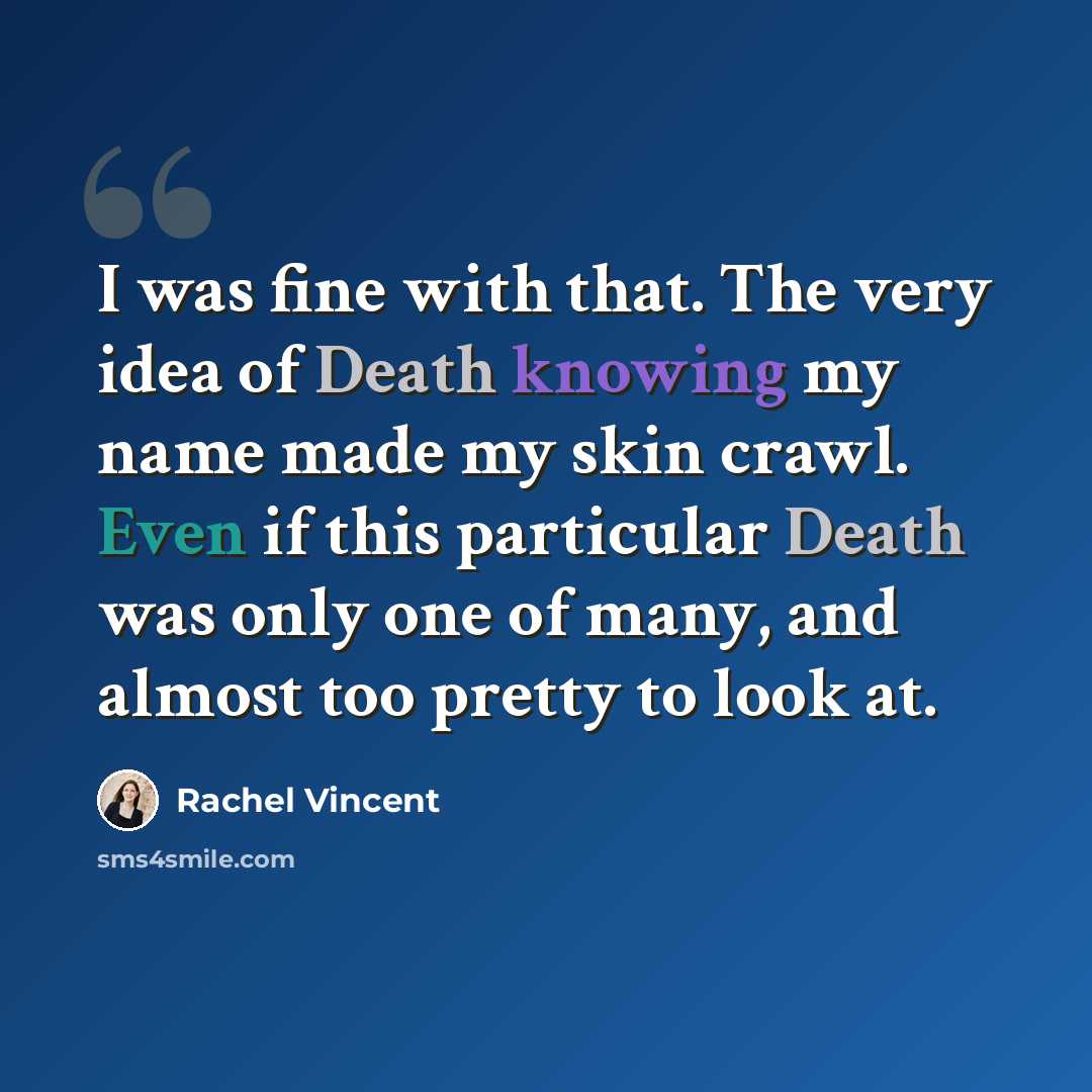 “I was fine with that. The very idea of Death knowing my name made my skin crawl. Even if this particular Death was only one of many, and almost too pretty to look at.” quote by Rachel Vincent