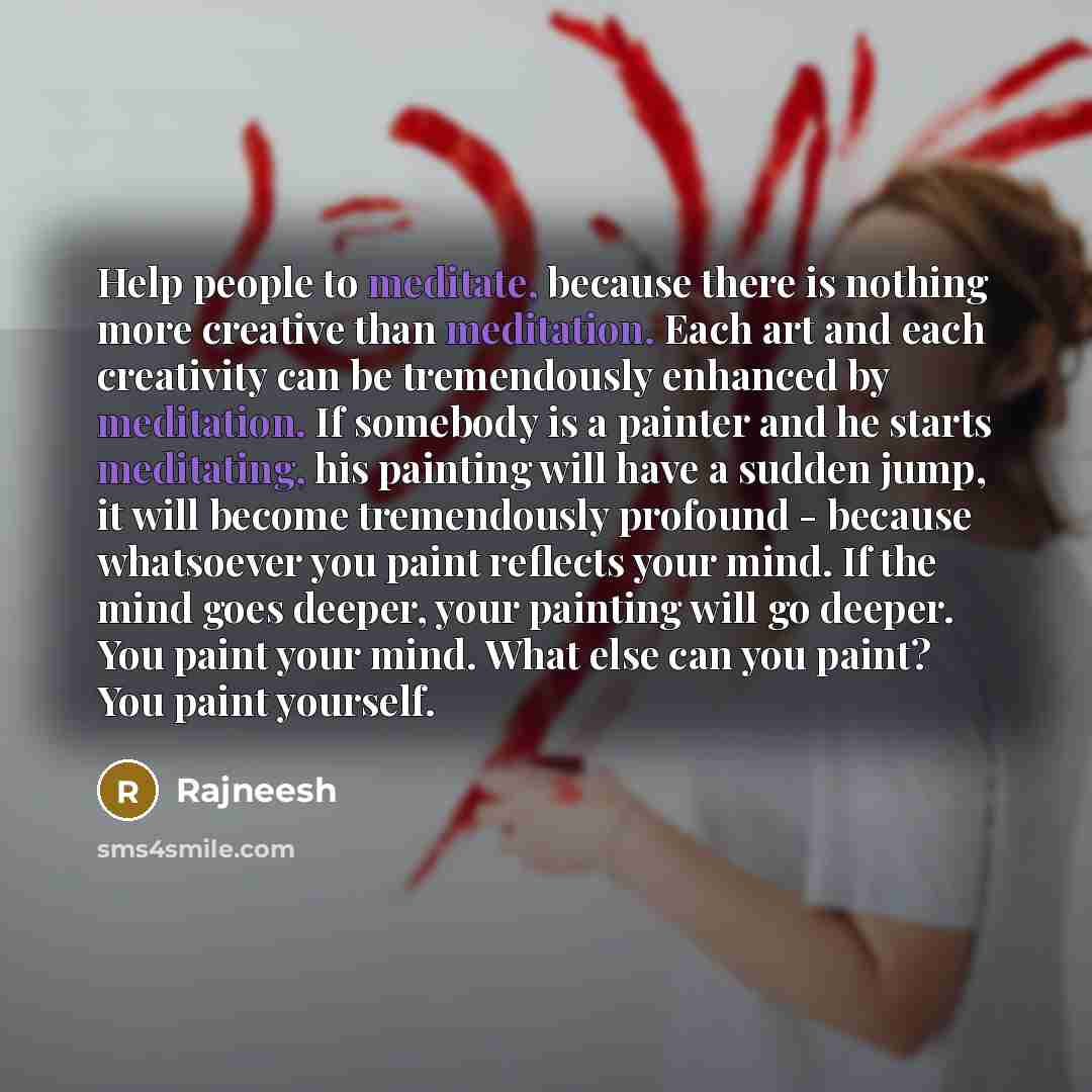 “Help people to meditate, because there is nothing more creative than meditation. Each art and each creativity can be tremendously enhanced by meditation. If somebody is a painter and he starts meditating, his painting will have a sudden jump, it will become tremendously profound - because…” quote by Rajneesh