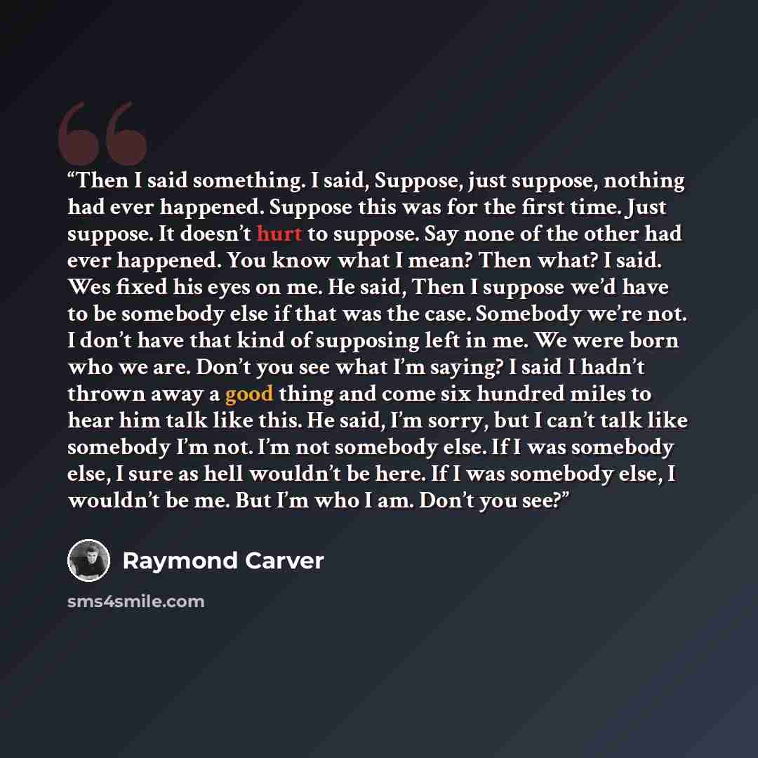 “Then I said something. I said, Suppose, just suppose, nothing had ever happened. Suppose this was for the first time. Just suppose. It doesn’t hurt to suppose. Say none of the other had ever happened. You know what I mean? Then what? I said. Wes fixed his eyes on me. He said, Then I suppose we’d…” quote by Raymond Carver