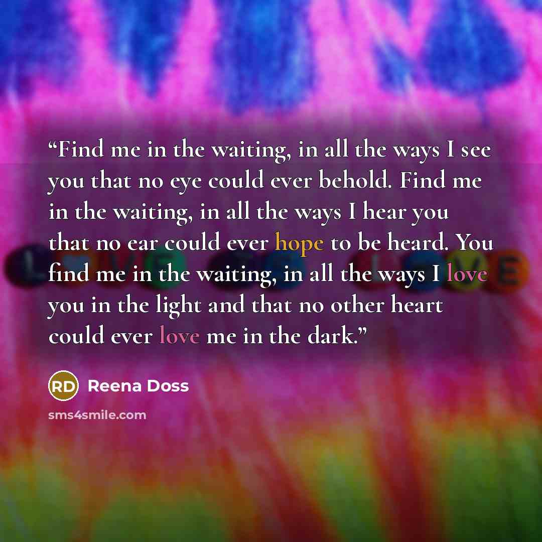“Find me in the waiting, in all the ways I see you that no eye could ever behold. Find me in the waiting, in all the ways I hear you that no ear could ever hope to be heard. You find me in the waiting, in all the ways I love you in the light and that no other heart could ever love me in the dark.” quote by Reena Doss