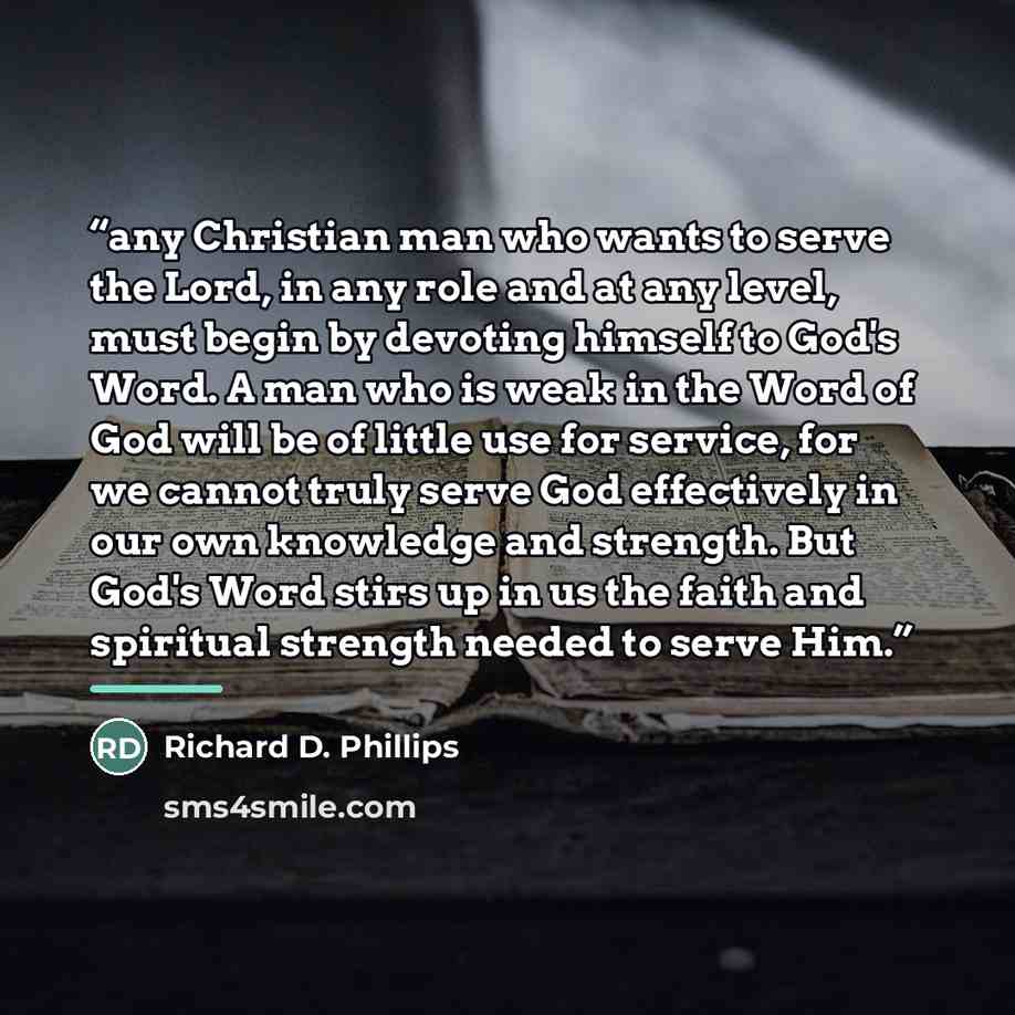 “any Christian man who wants to serve the Lord, in any role and at any level, must begin by devoting himself to God's Word. A man who is weak in the Word of God will be of little use for service, for we cannot truly serve God effectively in our own knowledge and strength. But God's Word stirs up in…” quote by Richard D. Phillips
