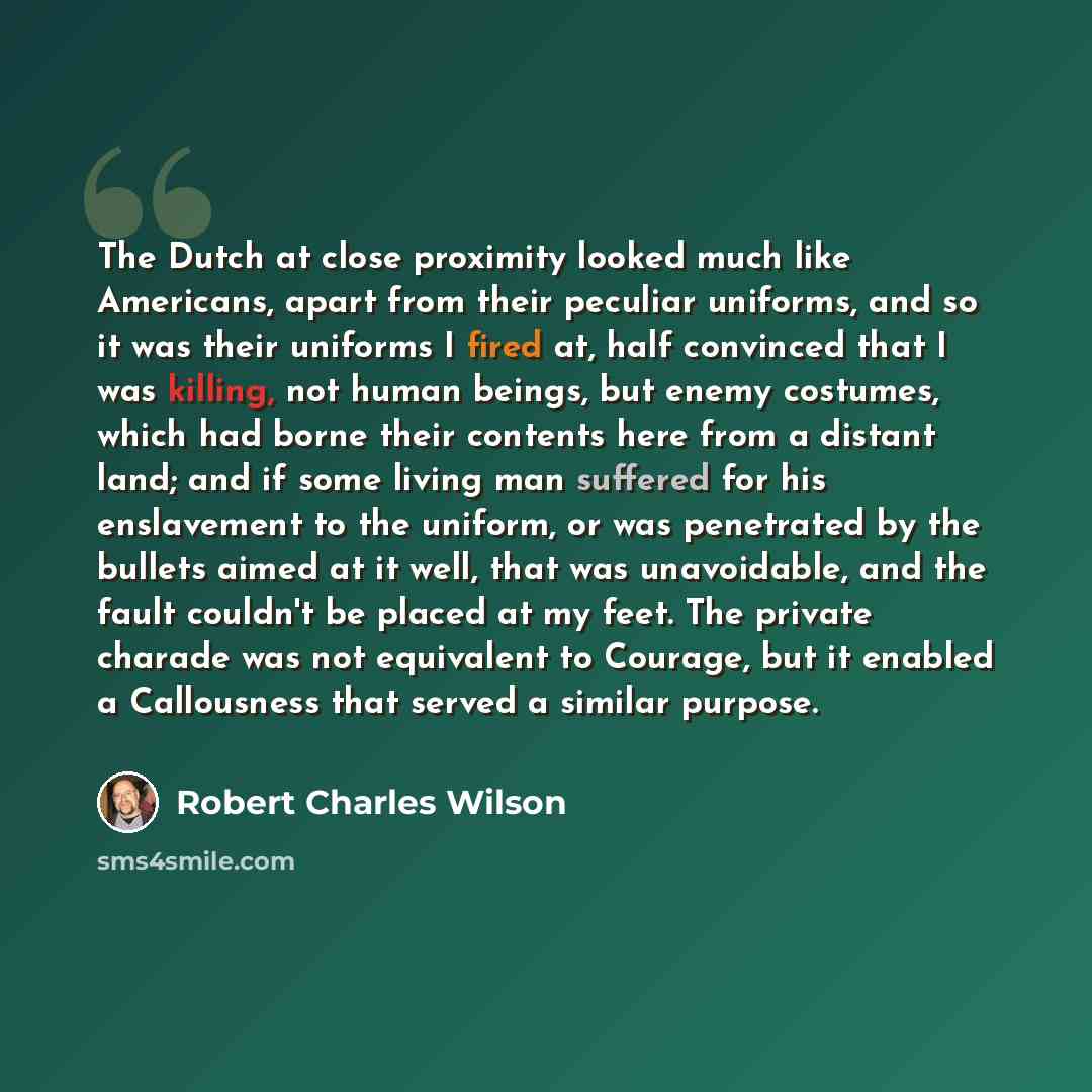 “The Dutch at close proximity looked much like Americans, apart from their peculiar uniforms, and so it was their uniforms I fired at, half convinced that I was killing, not human beings, but enemy costumes, which had borne their contents here from a distant land; and if some living man suffered…” quote by Robert Charles Wilson