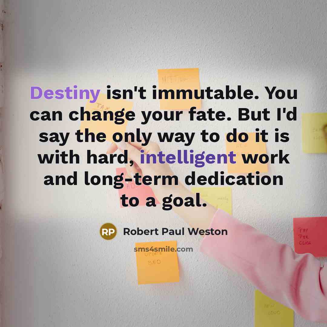 “Destiny isn't immutable. You can change your fate. But I'd say the only way to do it is with hard, intelligent work and long-term dedication to a goal.” quote by Robert Paul Weston