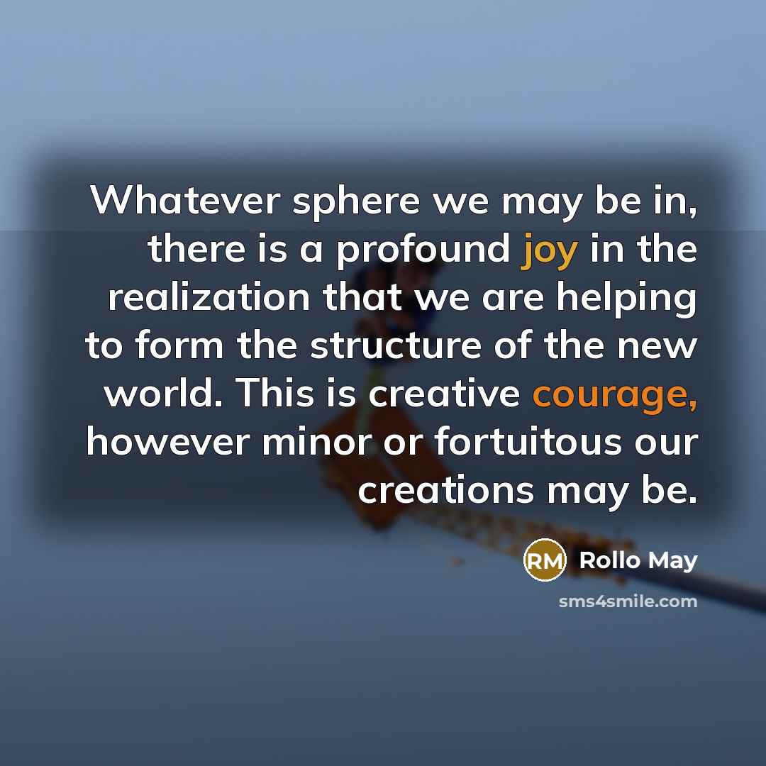 “Whatever sphere we may be in, there is a profound joy in the realization that we are helping to form the structure of the new world. This is creative courage, however minor or fortuitous our creations may be.” quote by Rollo May