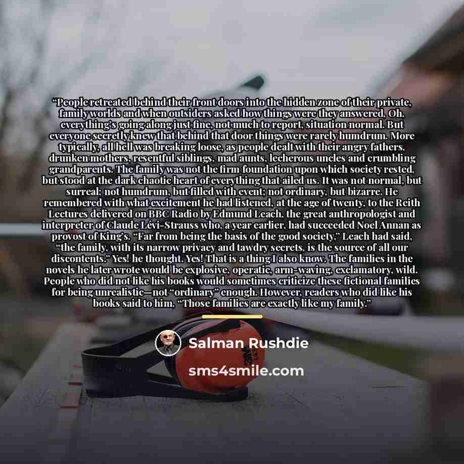 “People retreated behind their front doors into the hidden zone of their private, family worlds and when outsiders asked how things were they answered, Oh, everything’s going along just fine, not much to report, situation normal. But everyone secretly knew that behind that door things were rarely…” quote by Salman Rushdie