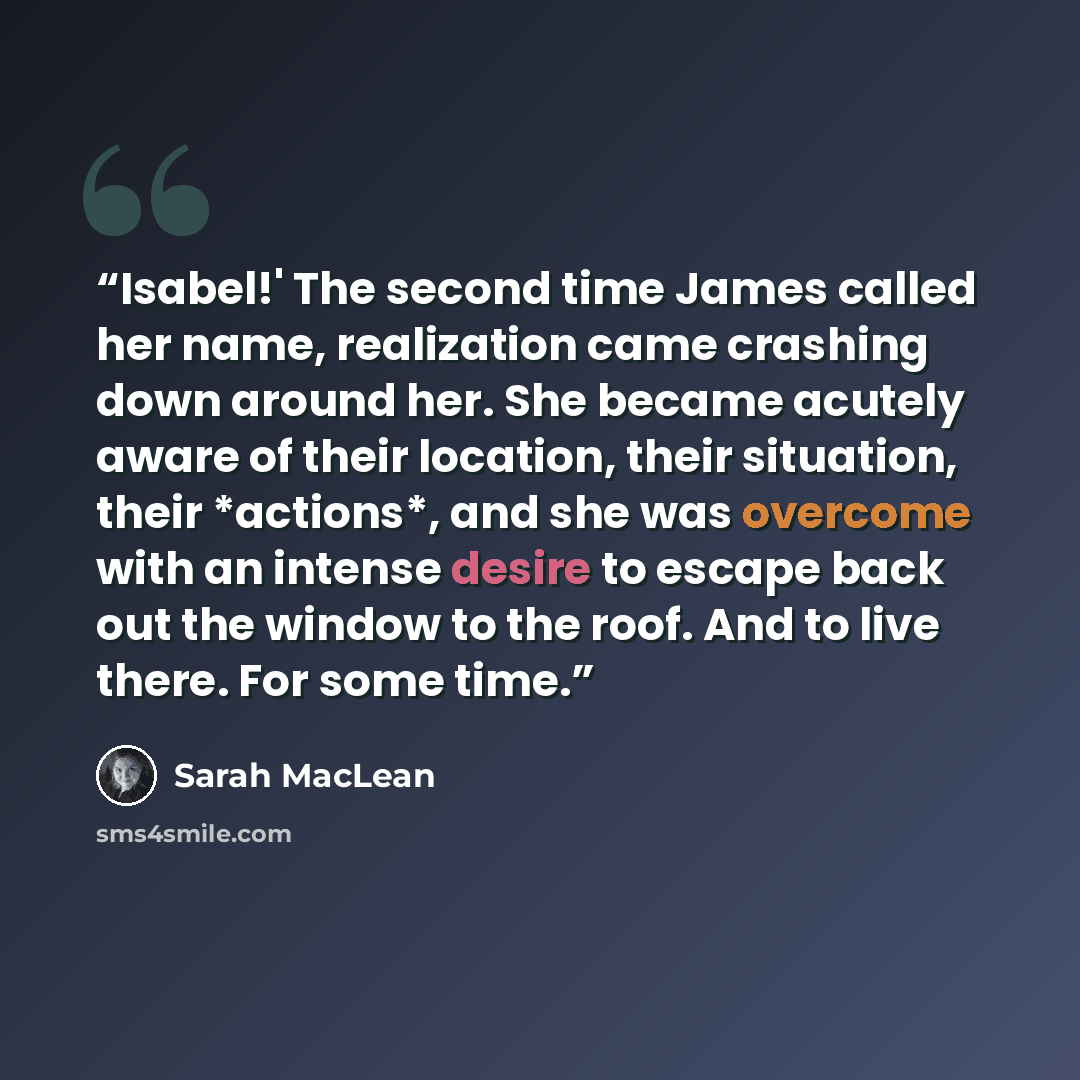 “Isabel!' The second time James called her name, realization came crashing down around her. She became acutely aware of their location, their situation, their *actions*, and she was overcome with an intense desire to escape back out the window to the roof. And to live there. For some time.” quote by Sarah MacLean