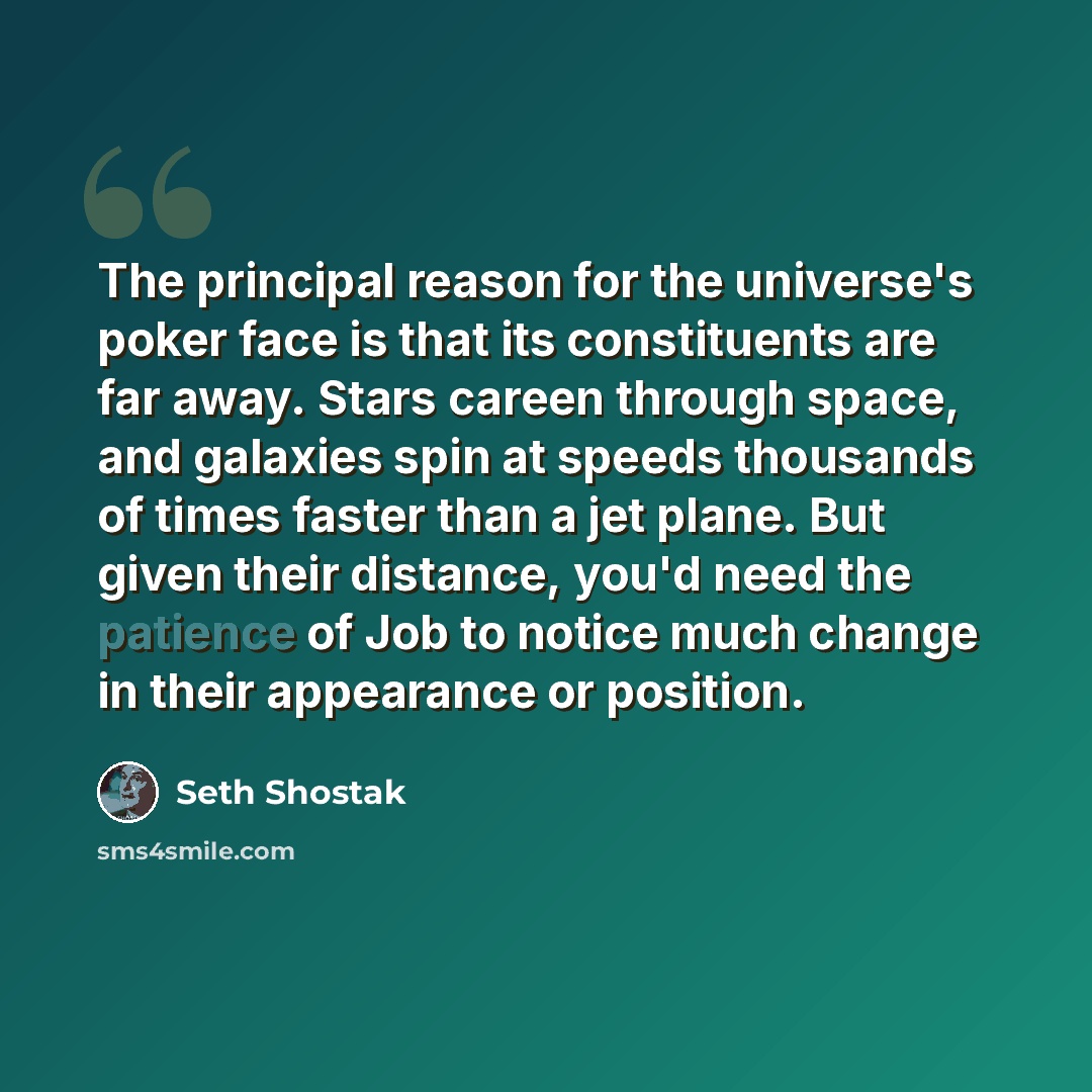 “The principal reason for the universe's poker face is that its constituents are far away. Stars careen through space, and galaxies spin at speeds thousands of times faster than a jet plane. But given their distance, you'd need the patience of Job to notice much change in their appearance or…” quote by Seth Shostak