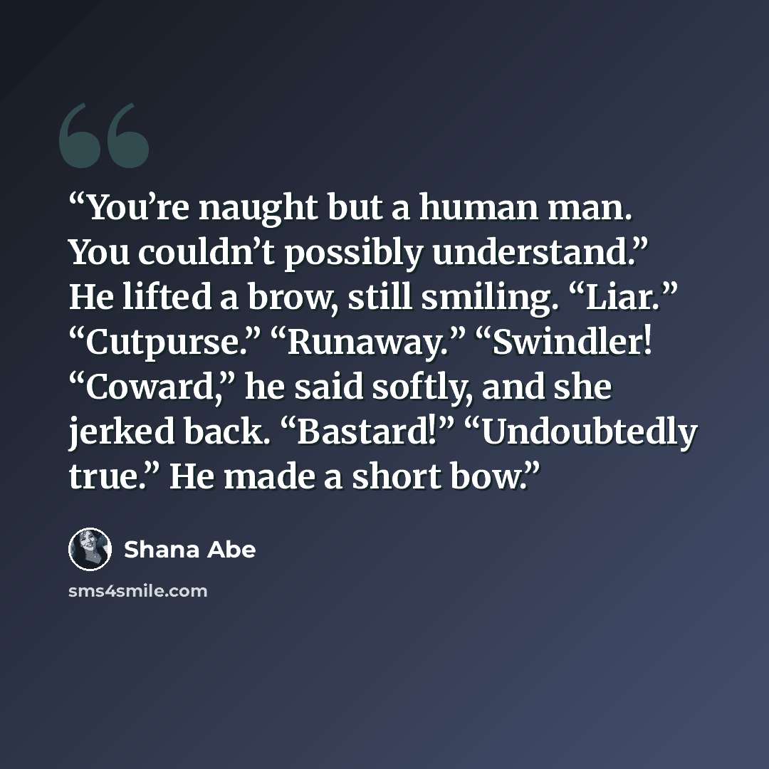“You’re naught but a human man. You couldn’t possibly understand.” He lifted a brow, still smiling. “Liar.” “Cutpurse.” “Runaway.” “Swindler! “Coward,” he said softly, and she jerked back. “Bastard!” “Undoubtedly true.” He made a short bow.” quote by Shana Abe