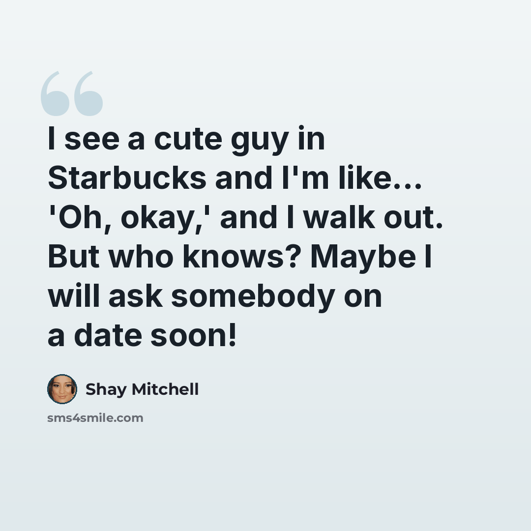 “I see a cute guy in Starbucks and I'm like... 'Oh, okay,' and I walk out. But who knows? Maybe I will ask somebody on a date soon!” quote by Shay Mitchell