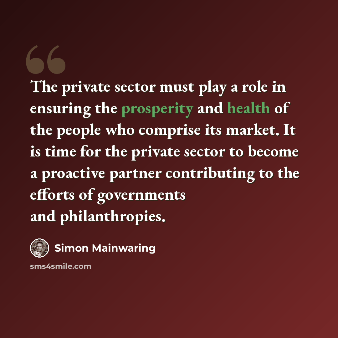 “The private sector must play a role in ensuring the prosperity and health of the people who comprise its market. It is time for the private sector to become a proactive partner contributing to the efforts of governments and philanthropies.” quote by Simon Mainwaring