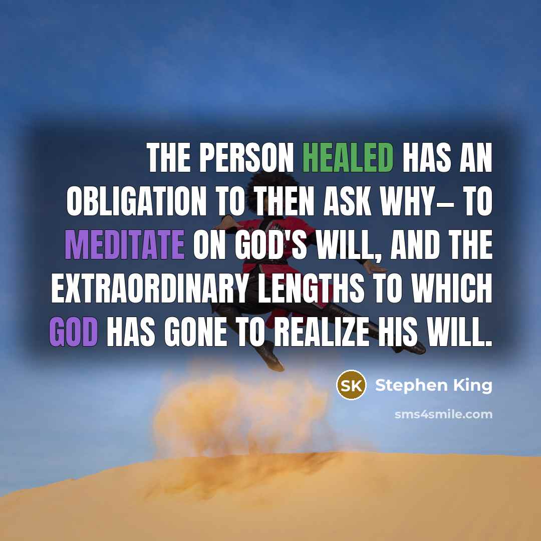 “The person healed has an obligation to then ask why— to meditate on God's will, and the extraordinary lengths to which God has gone to realize His will.” quote by Stephen King