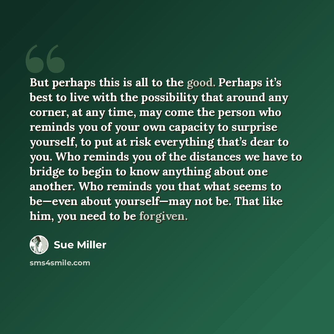 “But perhaps this is all to the good. Perhaps it’s best to live with the possibility that around any corner, at any time, may come the person who reminds you of your own capacity to surprise yourself, to put at risk everything that’s dear to you. Who reminds you of the distances we have to bridge…” quote by Sue Miller