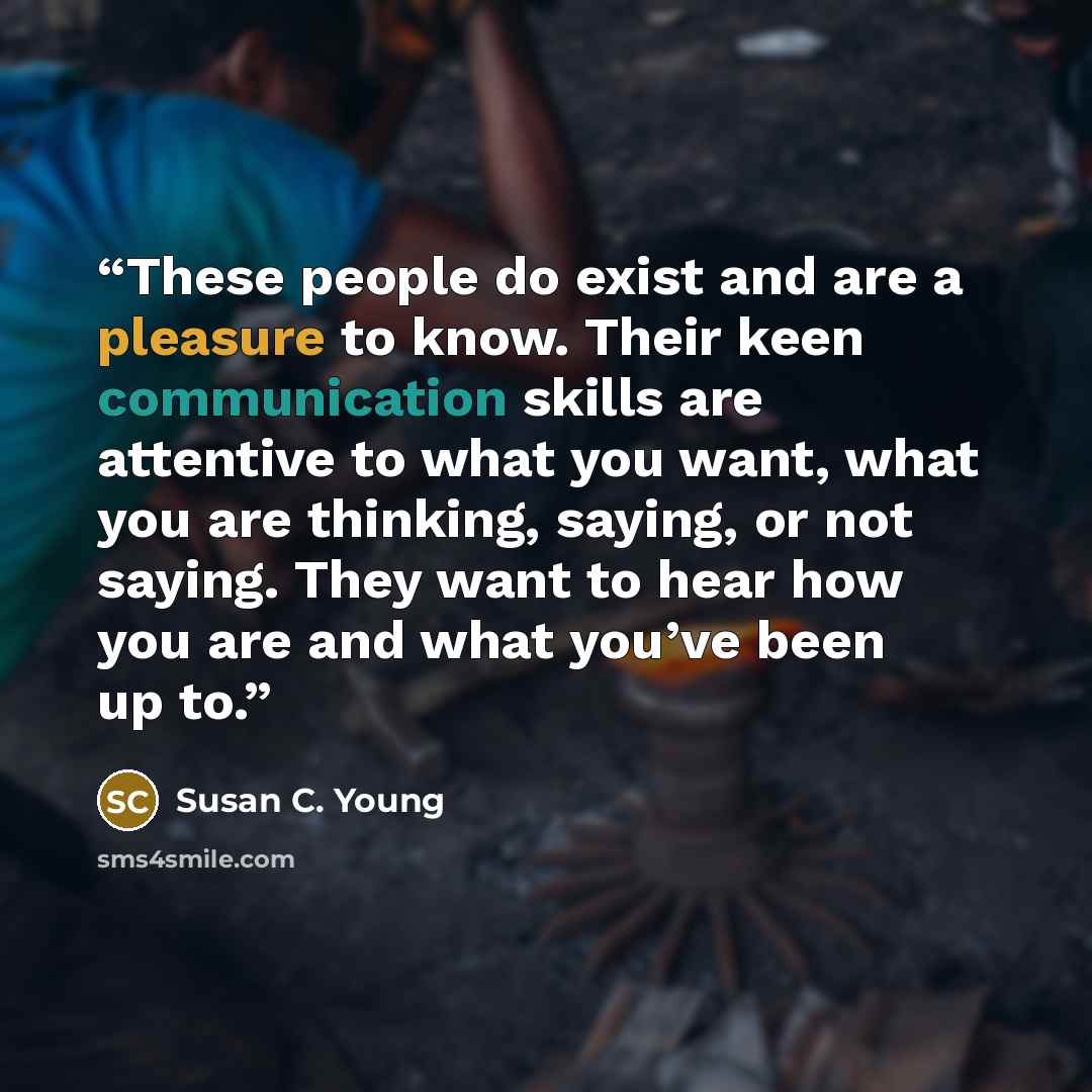 “These people do exist and are a pleasure to know. Their keen communication skills are attentive to what you want, what you are thinking, saying, or not saying. They want to hear how you are and what you’ve been up to.” quote by Susan C. Young