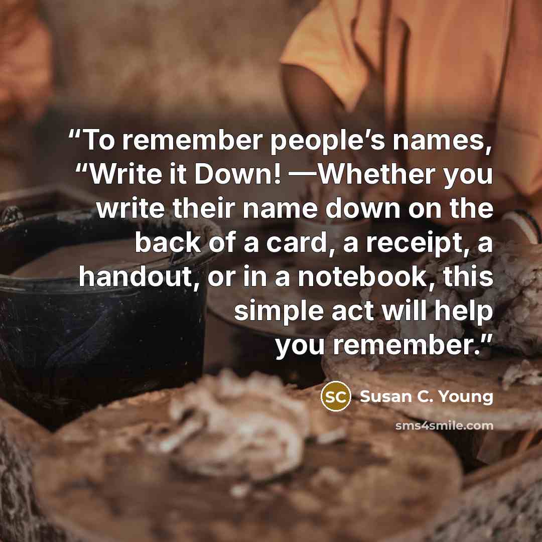 “To remember people’s names, “Write it Down! —Whether you write their name down on the back of a card, a receipt, a handout, or in a notebook, this simple act will help you remember.” quote by Susan C. Young