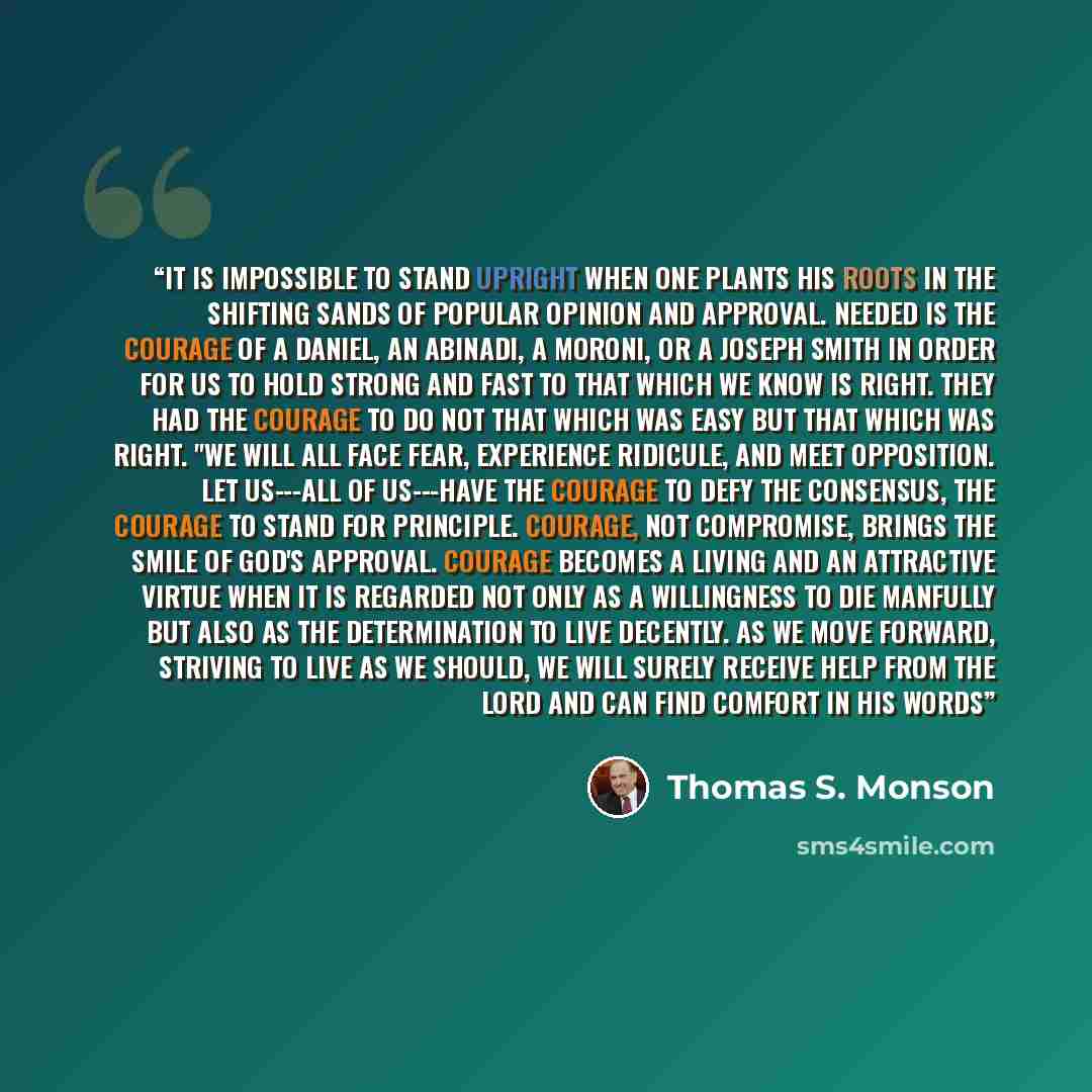 “It is impossible to stand upright when one plants his roots in the shifting sands of popular opinion and approval. Needed is the courage of a Daniel, an Abinadi, a Moroni, or a Joseph Smith in order for us to hold strong and fast to that which we know is right. They had the courage to do not that…” quote by Thomas S. Monson