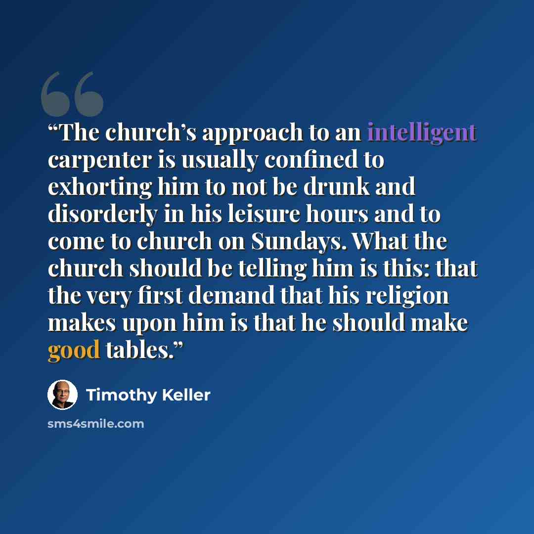 “The church’s approach to an intelligent carpenter is usually confined to exhorting him to not be drunk and disorderly in his leisure hours and to come to church on Sundays. What the church should be telling him is this: that the very first demand that his religion makes upon him is that he should…” quote by Timothy Keller