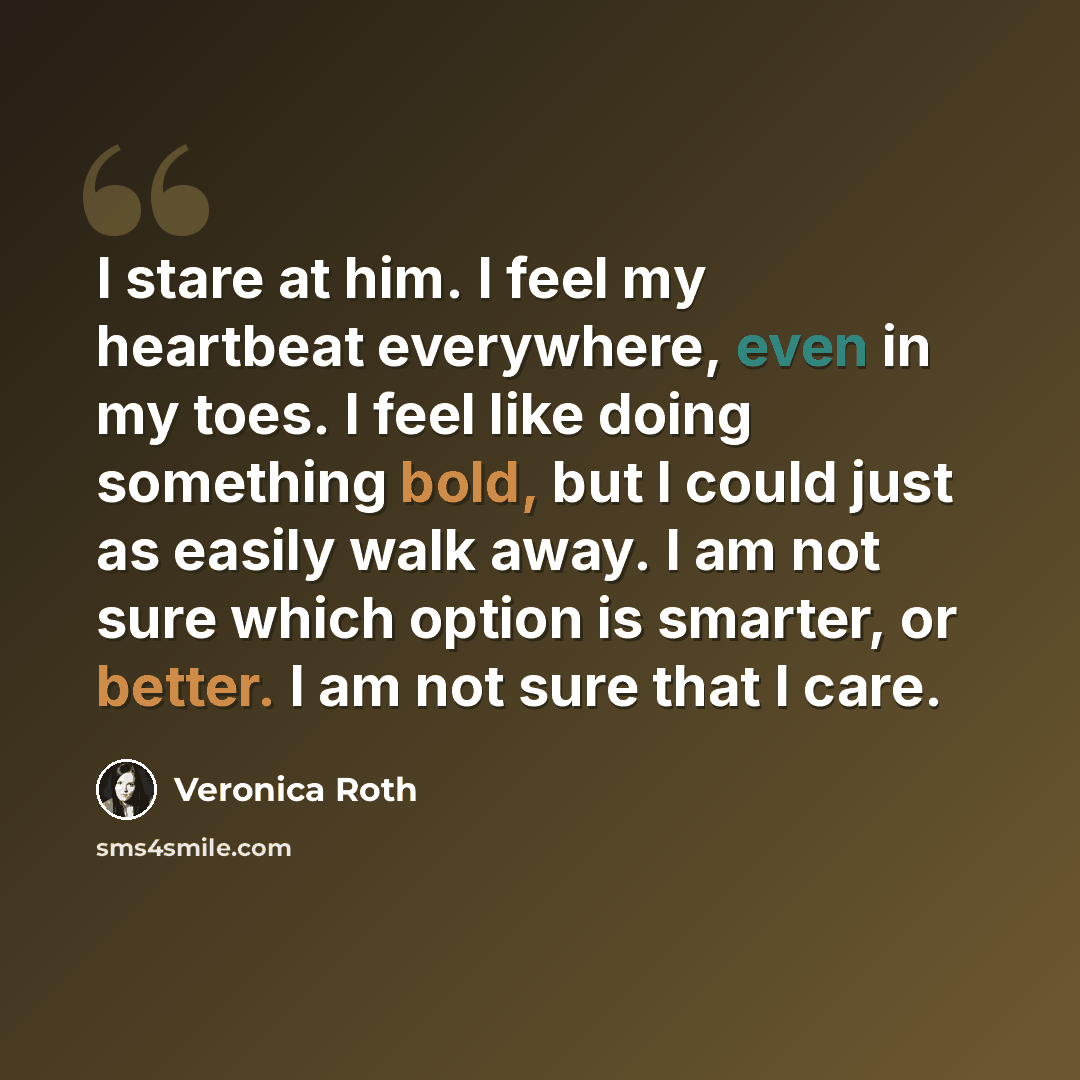 “I stare at him. I feel my heartbeat everywhere, even in my toes. I feel like doing something bold, but I could just as easily walk away. I am not sure which option is smarter, or better. I am not sure that I care.” quote by Veronica Roth