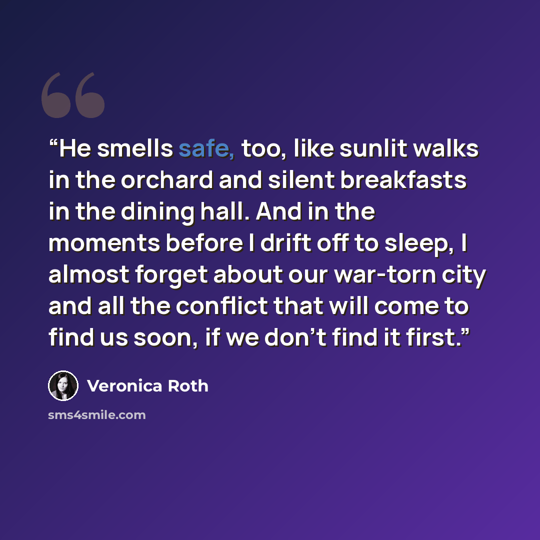 “He smells safe, too, like sunlit walks in the orchard and silent breakfasts in the dining hall. And in the moments before I drift off to sleep, I almost forget about our war-torn city and all the conflict that will come to find us soon, if we don’t find it first.” quote by Veronica Roth