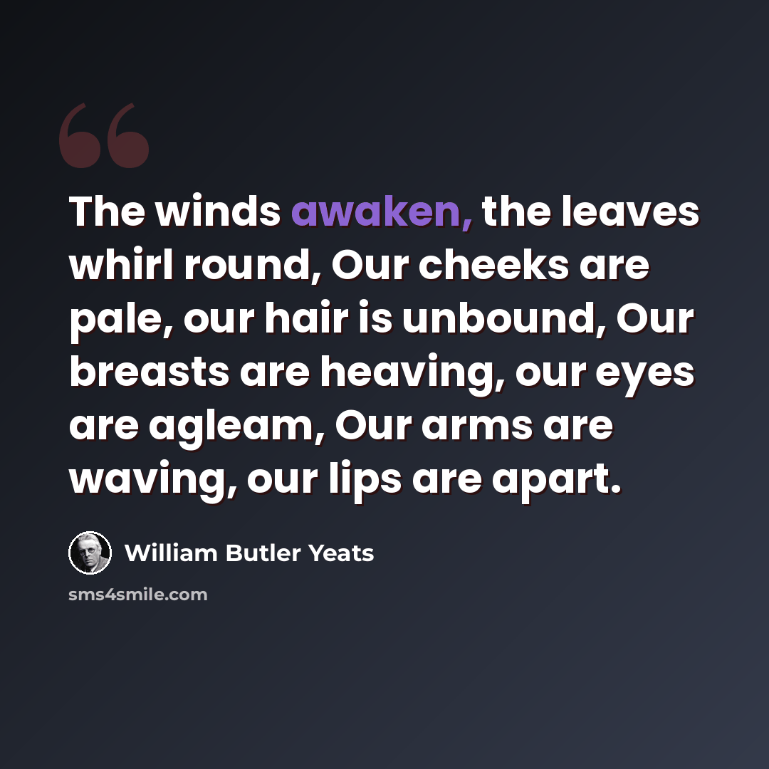 “The winds awaken, the leaves whirl round, Our cheeks are pale, our hair is unbound, Our breasts are heaving, our eyes are agleam, Our arms are waving, our lips are apart.” quote by William Butler Yeats