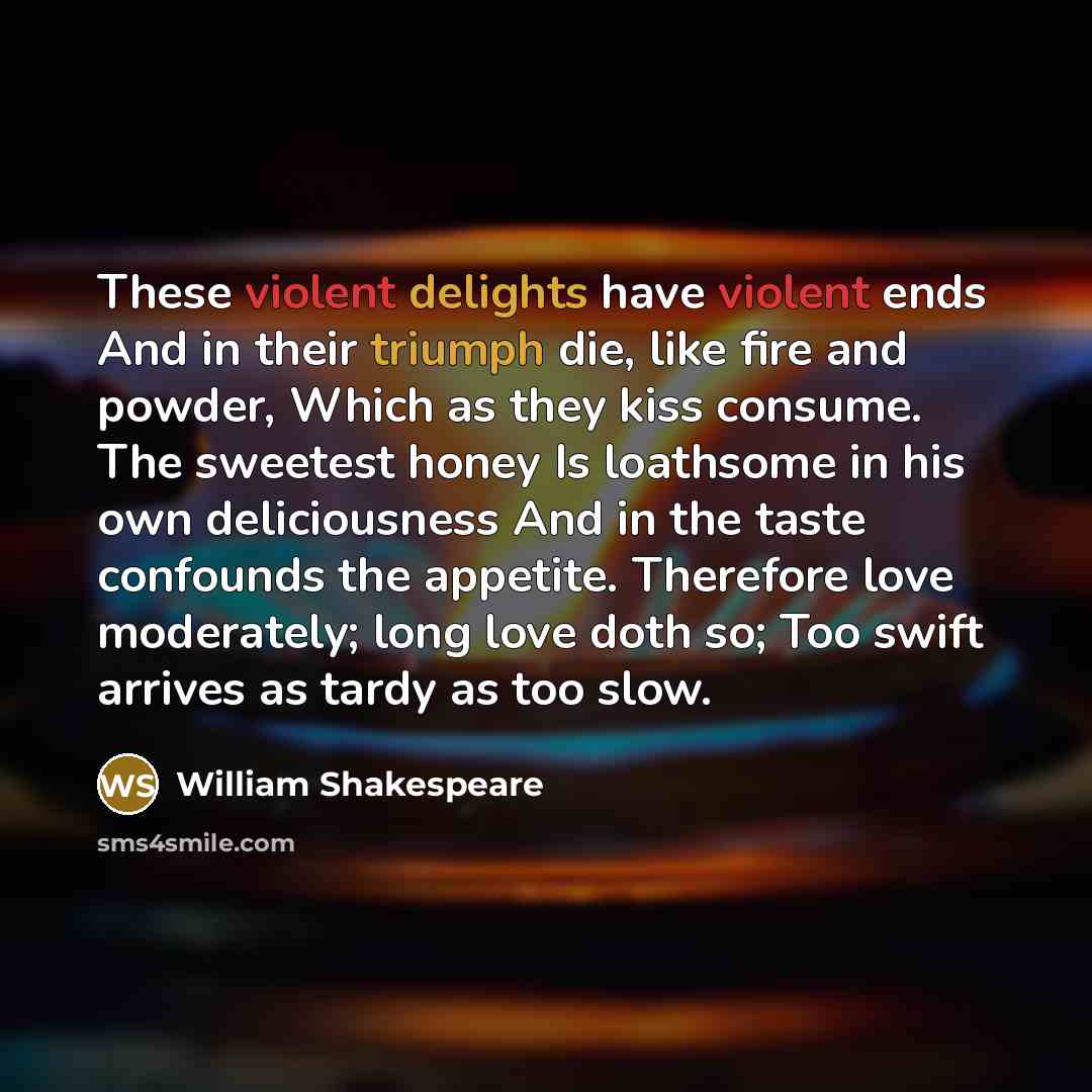 “These violent delights have violent ends And in their triumph die, like fire and powder, Which as they kiss consume. The sweetest honey Is loathsome in his own deliciousness And in the taste confounds the appetite. Therefore love moderately; long love doth so; Too swift arrives as tardy as too slow.” quote by William Shakespeare