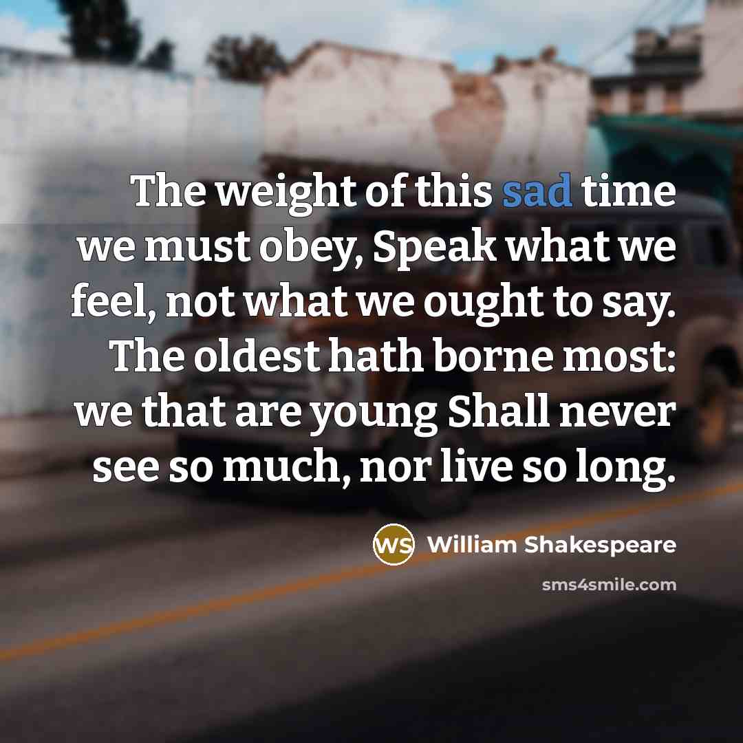 “The weight of this sad time we must obey, Speak what we feel, not what we ought to say. The oldest hath borne most: we that are young Shall never see so much, nor live so long.” quote by William Shakespeare