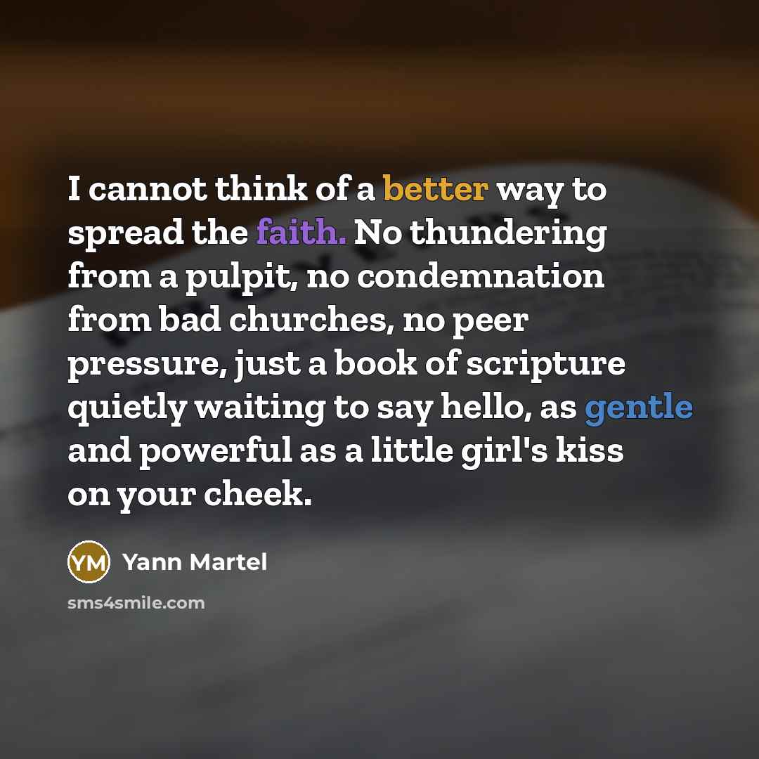 “I cannot think of a better way to spread the faith. No thundering from a pulpit, no condemnation from bad churches, no peer pressure, just a book of scripture quietly waiting to say hello, as gentle and powerful as a little girl's kiss on your cheek.” quote by Yann Martel