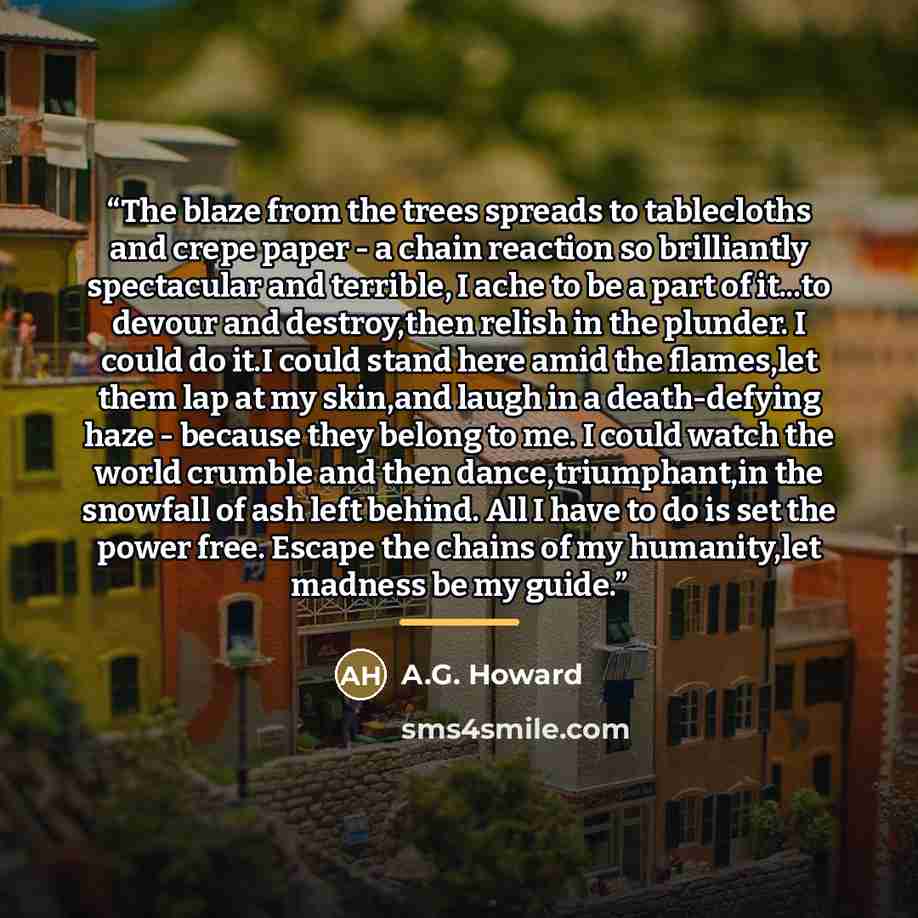 “The blaze from the trees spreads to tablecloths and crepe paper - a chain reaction so brilliantly spectacular and terrible, I ache to be a part of it...to devour and destroy,then relish in the plunder. I could do it.I could stand here amid the flames,let them lap at my skin,and laugh in a…” quote by A.G. Howard