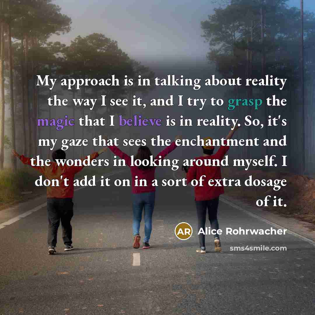 “My approach is in talking about reality the way I see it, and I try to grasp the magic that I believe is in reality. So, it's my gaze that sees the enchantment and the wonders in looking around myself. I don't add it on in a sort of extra dosage of it.” quote by Alice Rohrwacher