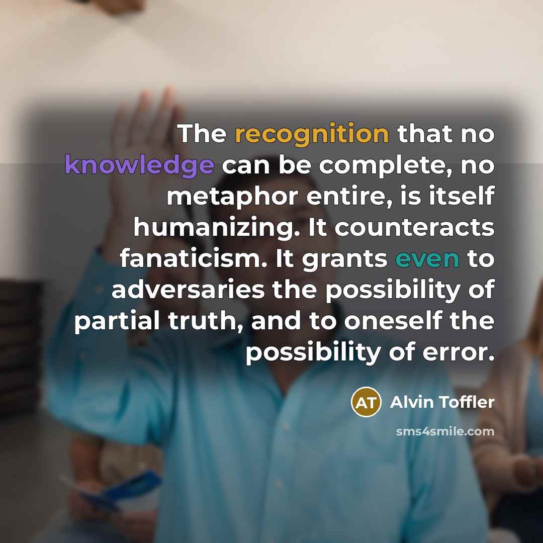 “The recognition that no knowledge can be complete, no metaphor entire, is itself humanizing. It counteracts fanaticism. It grants even to adversaries the possibility of partial truth, and to oneself the possibility of error.” quote by Alvin Toffler