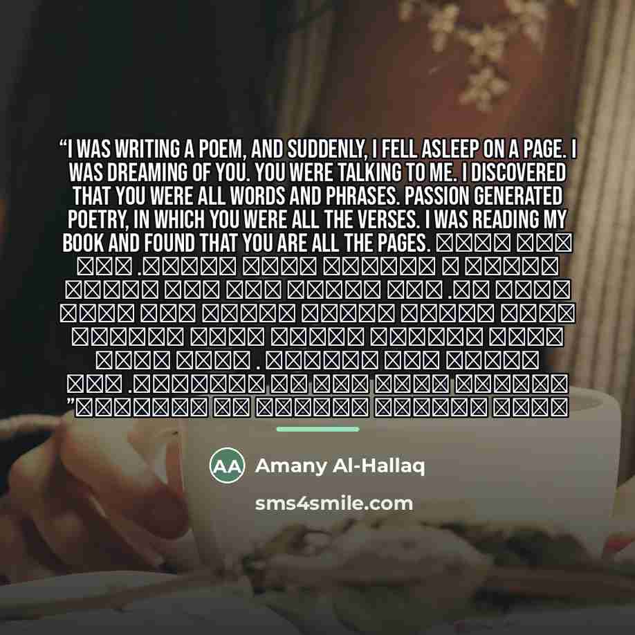 “I was writing a poem, and suddenly, I fell asleep on a page. I was dreaming of you. You were talking to me. I discovered that you were all words and phrases. Passion generated poetry, in which you were all the verses. I was reading my book and found that you are all the pages. كنت أكتب قصيدة ،…” quote by Amany Al-Hallaq