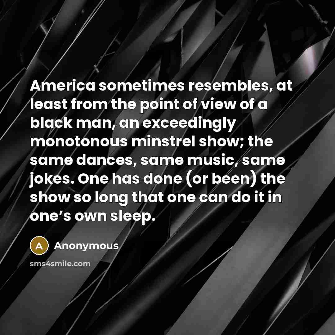 “America sometimes resembles, at least from the point of view of a black man, an exceedingly monotonous minstrel show; the same dances, same music, same jokes. One has done (or been) the show so long that one can do it in one’s own sleep.” quote by Anonymous